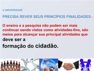 A UNIVERSIDADE PRECISA REVER SEUS PRINCÍPIOS FINALIDADES  : O ensino e a pesquisa não podem ser mais continuar sendo vistos como atividades-fins, são meios para alcançar sua principal atividades que  deve ser a  formação do  cidadão. 