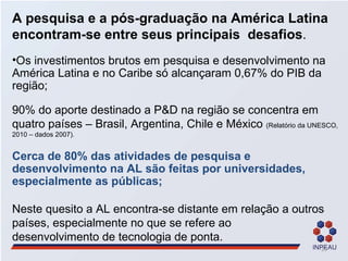 A pesquisa e a pós-graduação na América Latina encontram-se entre seus principais  desafios . Os investimentos brutos em pesquisa e desenvolvimento na América Latina e no Caribe só alcançaram 0,67% do PIB da região; 90% do aporte destinado a P&D na região se concentra em quatro países – Brasil, Argentina, Chile e México  (Relatório da UNESCO, 2010 – dados 2007). Cerca de 80% das atividades de pesquisa e desenvolvimento na AL são feitas por universidades, especialmente as públicas; Neste quesito a AL encontra-se distante em relação a outros países, especialmente no que se refere ao  desenvolvimento de tecnologia de ponta. 