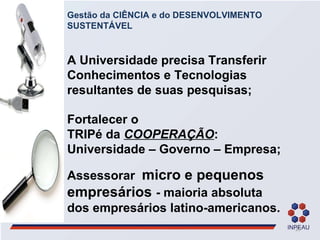Gestão da CIÊNCIA e do DESENVOLVIMENTO SUSTENTÁVEL A Universidade precisa Transferir Conhecimentos e Tecnologias  resultantes de suas pesquisas; Fortalecer o  TRIPé da  COOPERAÇÃO : Universidade – Governo – Empresa;  Assessorar  micro e pequenos empresários  - maioria absoluta  dos empresários latino-americanos. 