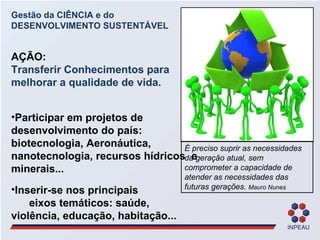 Gestão da CIÊNCIA e do DESENVOLVIMENTO SUSTENTÁVEL AÇÃO: Transferir Conhecimentos para melhorar a qualidade de vida.  Participar em projetos de desenvolvimento do país: biotecnologia, Aeronáutica, nanotecnologia, recursos hídricos  e minerais... Inserir-se nos principais  eixos temáticos: saúde, violência, educação, habitação... É preciso suprir as necessidades da geração atual, sem comprometer a capacidade de atender as necessidades das futuras gerações.  Mauro Nunes 