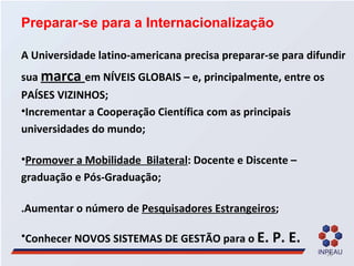 Preparar-se para a Internacionalização A Universidade latino-americana precisa preparar-se para difundir sua  marca  em NÍVEIS GLOBAIS – e, principalmente, entre os PAÍSES VIZINHOS; Incrementar a Cooperação Científica com as principais universidades do mundo; Promover a Mobilidade  Bilateral : Docente e Discente – graduação e Pós-Graduação; .Aumentar o número de  Pesquisadores Estrangeiros ; Conhecer NOVOS SISTEMAS DE GESTÃO para o  E. P. E. 