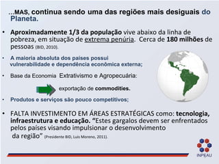… MAS,  continua sendo   uma das regiões mais desiguais  do Planeta.  Aproximadamente 1/3 da população  vive abaixo da linha de pobreza, em situação de  extrema penúria .   Cerca de  180 milhões  de pessoas  (BID, 2010).  A maioria absoluta dos países possui  vulnerabilidade e dependência econômica externa; Base da Economia  Extrativismo e Agropecuária :   exportação de  commodities. Produtos e serviços são pouco competitivos; FALTA INVESTIMENTO EM ÁREAS ESTRATÉGICAS como:  tecnologia,  infraestrutura e educação. “ Estes gargalos devem ser enfrentados pelos países visando impulsionar o desenvolvimento  da região”  (Presidente BID, Luis Moreno, 2011). 
