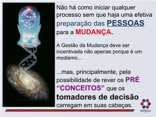 Não há como iniciar qualquer processo sem que haja uma efetiva  preparação das  PESSOAS   para a  MUDANÇA. A Gestão da Mudança deve ser incentivada não apenas porque é um modismo... ...mas, principalmente, pela possibilidade de rever os  PRÉ “CONCEITOS”   que os  tomadores de decisão  carregam em suas cabeças. 