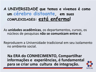 A UNIVERSIDADE que temos e vivemos é como um  cérebro distoante ,  em suas  COMPLEXIDADES :  está enferma ! As  unidades acadêmicas , os departamentos, cursos, os núcleos de pesquisas  não se comunicam entre si . Reproduzem a Universidade tradicional em seu isolamento no ambiente social.  Na ERA do CONHECIMENTO, Compartilhar informações e  experiências, é fundamental  para se criar uma  cultura  de integração.  