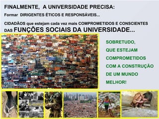 FINALMENTE,  A UNIVERSIDADE PRECISA: Formar  DIRIGENTES ÉTICOS E RESPONSÁVEIS...  CIDADÃOS que estejam cada vez mais COMPROMETIDOS E CONSCIENTES DAS  FUNÇÕES SOCIAIS DA UNIVERSIDADE... SOBRETUDO,  QUE ESTEJAM  COMPROMETIDOS  COM A CONSTRUÇÃO DE UM MUNDO  MELHOR! 