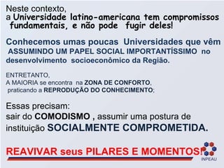 Neste contexto,  a  Universidade latino-americana tem compromissos  fundamentais, e não pode  fugir deles! Conhecemos umas poucas  Universidades que vêm  ASSUMINDO UM PAPEL SOCIAL IMPORTANTÍSSIMO  no desenvolvimento  socioeconômico da Região. ENTRETANTO,  A MAIORIA se encontra  na  ZONA DE CONFORTO , praticando a  REPRODUÇÃO DO CONHECIMENTO ; Essas precisam: sair do  COMODISMO ,  assumir uma postura de instituição  SOCIALMENTE COMPROMETIDA. REAVIVAR seus PILARES E MOMENTOS! 