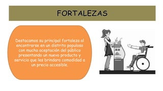 Destacamos su principal fortaleza al
encontrarse en un distrito populoso
con mucha aceptación del público
presentando un nuevo producto y
servicio que les brindara comodidad a
un precio accesible.
 