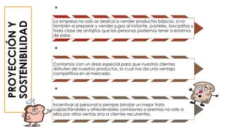 PROYECCIÓNY
SOSTENIBILIDAD
*
La empresa no solo se dedica a vender productos básicos, si no
también a preparar y vender jugos al instante, pasteles, bocaditos y
toda clase de antojitos que las personas podemos tener si estamos
de paso.
*
Contamos con un área especial para que nuestros clientes
disfruten de nuestros productos, lo cual nos da una ventaja
competitiva en el mercado.
*
Incentivar al personal a siempre brindar un mejor trato
capacitándoles y ofreciéndoles comisiones o premios no solo a
ellos por altas ventas sino a clientes recurrentes.
 