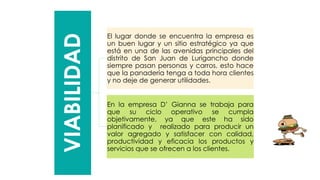 VIABILIDAD
El lugar donde se encuentra la empresa es
un buen lugar y un sitio estratégico ya que
está en una de las avenidas principales del
distrito de San Juan de Lurigancho donde
siempre pasan personas y carros, esto hace
que la panadería tenga a toda hora clientes
y no deje de generar utilidades.
En la empresa D’ Gianna se trabaja para
que su ciclo operativo se cumpla
objetivamente, ya que este ha sido
planificado y realizado para producir un
valor agregado y satisfacer con calidad,
productividad y eficacia los productos y
servicios que se ofrecen a los clientes.
 