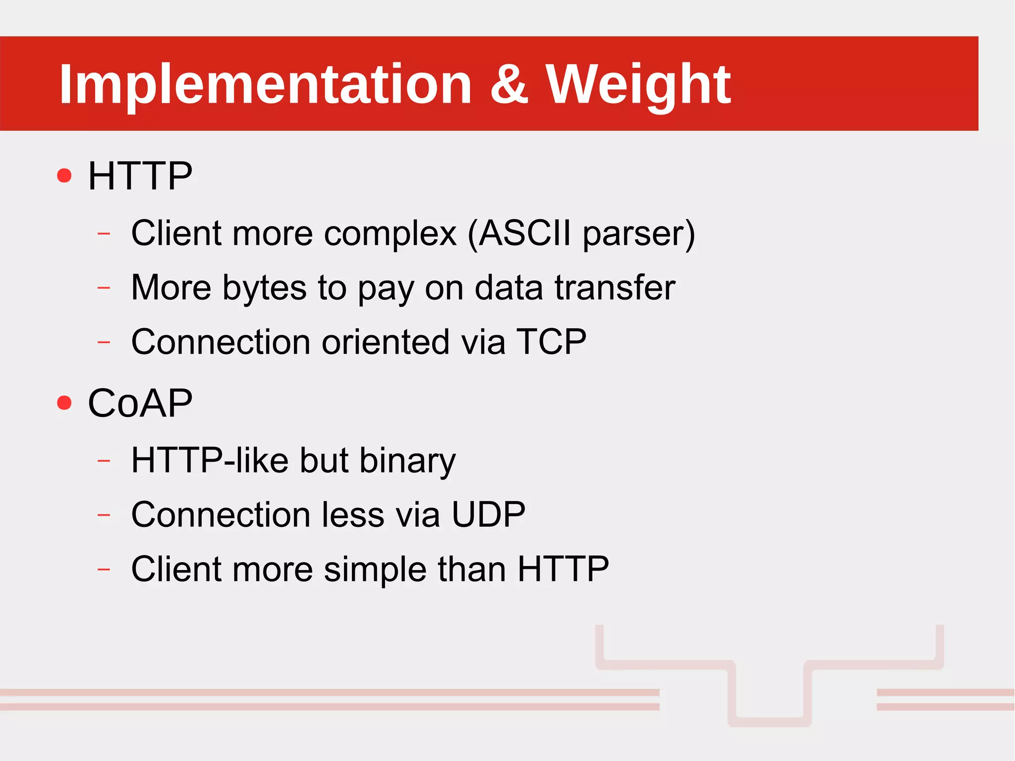 Perché sono cosi forti:Implementation & WeightImplementation & Weight
● HTTP
– Client more complex (ASCII parser)
– More bytes to pay on data transfer
– Connection oriented via TCP
● CoAP
– HTTP-like but binary
– Connection less via UDP
– Client more simple than HTTP
 
