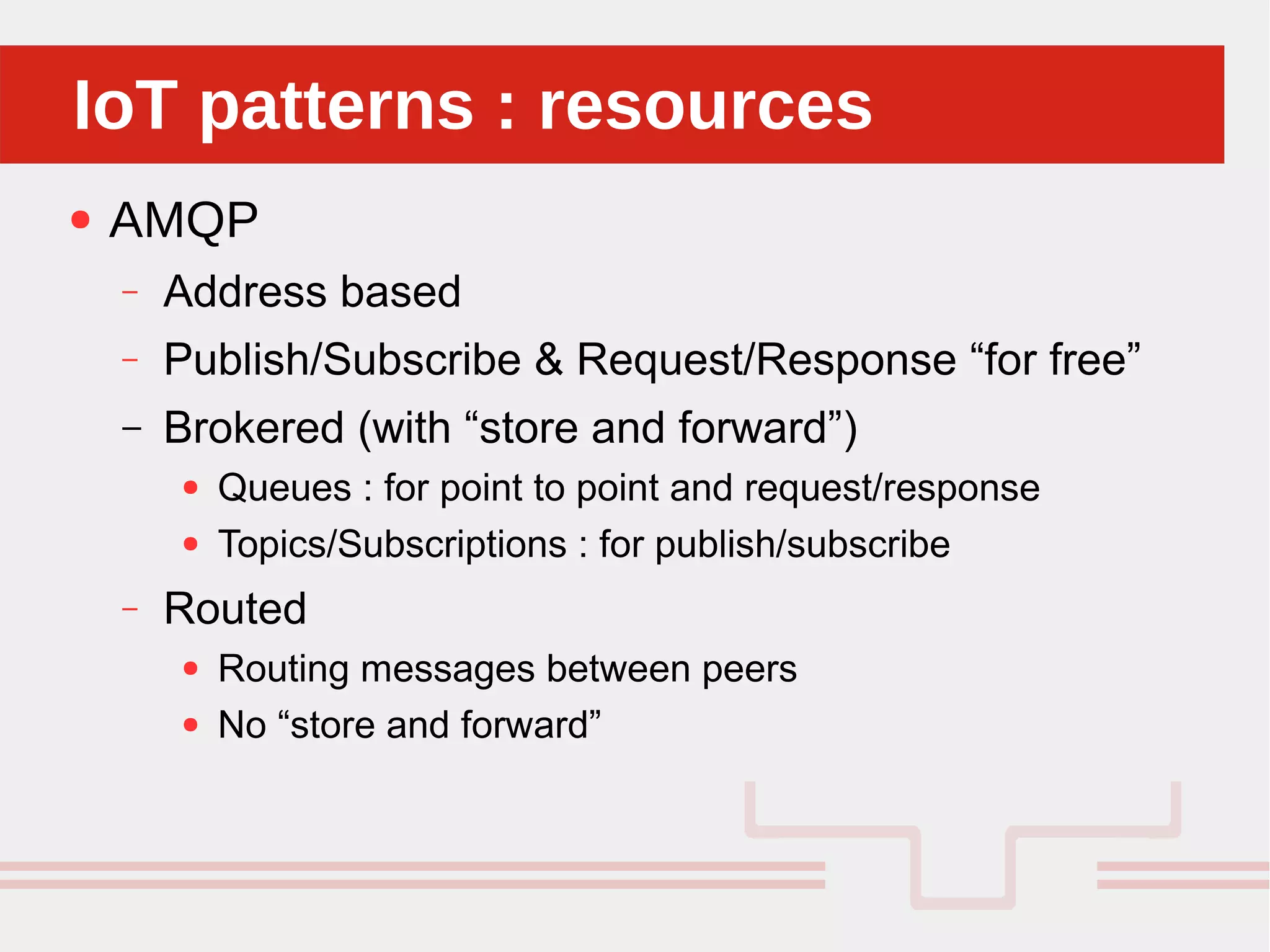 Perché sono cosi forti:IoT patterns : resourcesIoT patterns : resources
● AMQP
– Address based
– Publish/Subscribe & Request/Response “for free”
– Brokered (with “store and forward”)
● Queues : for point to point and request/response
● Topics/Subscriptions : for publish/subscribe
– Routed
● Routing messages between peers
● No “store and forward”
 