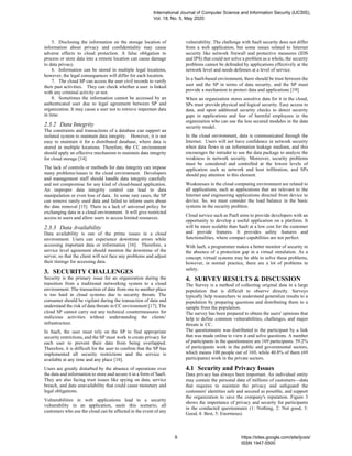 5. Disclosing the information on the storage location of
information about privacy and confidentiality may cause
adverse effects to cloud protection. A false obligation to
process or store data into a remote location can cause damage
to data privacy.
6. Information can be stored in multiple legal locations,
however, the legal consequences will differ for each location.
7. The cloud SP can access the user civil records to verify
their past activities. They can check whether a user is linked
with any criminal activity or not.
8. Sometimes the information cannot be accessed by an
authenticated user due to legal agreement between SP and
organization. It may cause a user not to retrieve important data
in time.
2.3.2 Data Integrity
The constraints and transactions of a database can support an
isolated system to maintain data integrity. However, it is not
easy to maintain it for a distributed database, where data is
stored in multiple locations. Therefore, the CC environment
should apply an effective mechanism to maintain data integrity
for cloud storage [14].
The lack of controls or methods for data integrity can impose
many problems/issues in the cloud environment. Developers
and management staff should handle data integrity carefully
and not compromise for any kind of cloud-based application.
An improper data integrity control can lead to data
manipulation or even loss of data. In some rare cases, the SP
can remove rarely used data and failed to inform users about
the data removal [15]. There is a lack of universal policy for
exchanging data in a cloud environment. It will give restricted
access to users and allow users to access limited resources.
2.3.3 Data Availability
Data availability is one of the prime issues in a cloud
environment. Users can experience downtime errors while
accessing important data or information [16]. Therefore, a
service level agreement should mention the downtime of the
server, so that the client will not face any problems and adjust
their timings for accessing data.
3. SECURITY CHALLENGES
Security is the primary issue for an organization during the
transition from a traditional networking system to a cloud
environment. The transaction of data from one to another place
is too hard in cloud systems due to security threats. The
consumer should be vigilant during the transaction of data and
understand the risk of data threats in CC environment [17]. The
cloud SP cannot carry out any technical countermeasures for
malicious activities without understanding the clients’
infrastructure.
In SaaS, the user must rely on the SP to find appropriate
security restrictions, and the SP must work to create privacy for
each user to prevent their data from being overlapped.
Therefore, it is difficult for the user to confirm that the SP has
implemented all security restrictions and the service is
available at any time and any place [18].
Users are greatly disturbed by the absence of operations over
the data and information to store and secure it in a form of SaaS.
They are also facing trust issues like spying on data, service
breach, and data unavailability that could cause monetary and
legal obligations.
Vulnerabilities in web applications lead to a security
vulnerability in an application, sasin this scenario, all
customers who use the cloud can be affected in the event of any
vulnerability. The challenge with SaaS security does not differ
from a web application, but some issues related to Internet
security like network firewall and protective measures (IDS
and IPS) that could not solve a problem as a whole, the security
problems cannot be defended by applications effectively at the
network level and needs defenses at a level of service.
In a SaaS-based environment, there should be trust between the
user and the SP in terms of data security, and the SP must
provide a mechanism to protect data and applications [19].
When an organization stores sensitive data for it in the cloud,
SPs must provide physical and logical security. Easy access to
data, and upon additional security checks to detect security
gaps in applications and fear of harmful employees in the
organization who can use the less secured modules in the data
security model.
In the cloud environment, data is communicated through the
Internet. Users will not have confidence in network security
when data flows in an information leakage medium, and this
encourages the intruder to use the data package to analyze the
weakness in network security. Moreover, security problems
must be considered and controlled at the lowest levels of
application such as network and host infiltration, and SPs
should pay attention to this element.
Weaknesses in the cloud computing environment are related to
all applications, such as applications that are relevant to the
Internet and engineering applications directed from device to
device. So, we must consider the load balance in the basic
systems in the security problem.
Cloud service such as PaaS aims to provide developers with an
opportunity to develop a useful application on a platform. It
will be more scalable than SaaS at a low cost for the customer
and provide features. It provides safety features and
functionalities, where compact capabilities are not perfect.
With IaaS, a programmer makes a better monitor of security in
the absence of a protection gap in a virtual simulation. As a
concept, virtual systems may be able to solve these problems,
however, in normal practice, there are a lot of problems in
safety.
4. SURVEY RESULTS & DISCUSSION
The Survey is a method of collecting original data in a large
population that is difficult to observe directly. Surveys
typically help researchers to understand generalize results to a
population by preparing questions and distributing them to a
sample from the population.
The survey has been prepared to obtain the users' opinions that
help to define common vulnerabilities, challenges, and major
threats in CC.
The questionnaire was distributed to the participant by a link
that was made online to view it and solve questions. A number
of participants in the questionnaire are 169 participants. 59.2%
of participants work in the public and governmental sectors,
which means 100 people out of 169, while 40.8% of them (69
participants) work in the private sectors.
4.1 Security and Privacy Issues
Data privacy has always been important. An individual entity
may contain the personal data of millions of customers—data
that requires to maintain the privacy and safeguard the
customers' identities safe and secured as possible, and support
the organization to save the company's reputation. Figure 3
shows the importance of privacy and security for participants
in the conducted questionnaire (1: Nothing, 2: Not good, 3:
Good, 4: Best, 5: Enormous).
International Journal of Computer Science and Information Security (IJCSIS),
Vol. 18, No. 5, May 2020
9 https://sites.google.com/site/ijcsis/
ISSN 1947-5500
 