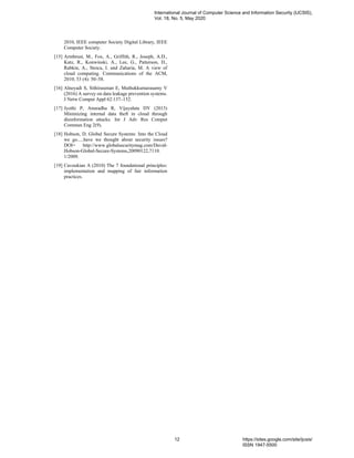 2010, IEEE computer Society Digital Library, IEEE
Computer Society.
[15] Armbrust, M., Fox, A., Griffith, R., Joseph, A.D.,
Katz, R., Konwinski, A., Lee, G., Patterson, D.,
Rabkin, A., Stoica, I. and Zaharia, M. A view of
cloud computing. Communications of the ACM,
2010; 53 (4): 50–58.
[16] Alneyadi S, Sithirasenan E, Muthukkumarasamy V
(2016) A survey on data leakage prevention systems.
J Netw Comput Appl 62:137–152.
[17] Jyothi P, Anuradha R, Vijayalata DY (2013)
Minimizing internal data theft in cloud through
disinformation attacks. Int J Adv Res Comput
Commun Eng 2(9).
[18] Hobson, D. Global Secure Systems: Into the Cloud
we go.....have we thought about security issues?
DOI= http://www.globalsecuritymag.com/David-
Hobson-Global-Secure-Systems,20090122,7110.
1/2009.
[19] Cavoukian A (2010) The 7 foundational principles:
implementation and mapping of fair information
practices.
International Journal of Computer Science and Information Security (IJCSIS),
Vol. 18, No. 5, May 2020
12 https://sites.google.com/site/ijcsis/
ISSN 1947-5500
 