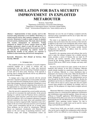 (IJCSIS) International Journal of Computer Science and Information Security,
Vol. 16, No. 5, May 2018
Abstract— Implementation of data security used in this
research using metarouter as its method. Metarouter is a
virtual network device that connects computers as if in a
network. Metarouter is made to make it easier to monitor
network activity simultaneously. This study aims to develop
data security management on metarouter. Testing
conducted by Denial of Service attacks based on DOS
flooding metarouter aimed at port 80 and port 22. To
recognize Denial of Service attacks it is necessary to monitor
the network by performing log analysis stored on
mikrotik.The benefits of log analysis are expected to
facilitate in data monitoring and network management.
Keywords: Metarouter, DoS (Denial of Service), Data
Security, Mikrotik
I. INTRODUCTION
The computer network is a collection of several computers
connected together via a wired or wireless and can
communicate with one another by using rules (protocol)
specific. Managing a network consisting of multiple computers
is work still to be done easily. However, if the network is
growing, then to manage the network will be very difficult for
any network manager [1].
To manage such a large scale network with the network
(network) it should be separated into several smaller networks.
Set some small network containing dozens of hosts, it would be
easier than arranging a network comprised of hundreds or even
thousands of hosts. Mechanical separating these networks can
be implemented on a network (LAN), medium-scale network
(MAN) or large networks (WAN / Internet) [2].
Once the network is separated into several smaller networks,
the next job is to reconnect the small networks. In the network
topology in a lab has room for Practical, Server, technicians,
and lecturers. Each room has a need and Access Control Lists
(ACLs) are different. ACLs on Computer Laboratory Computer
Network centered on the router server and centralized ACLs
that many can lead to congested traffic. Separation router ACLs
impact on the use of more and cause excessive cost to purchase
a router, power consumption and the use of storage space.
Those problems can be solved by virtualization. Mikrotik
Router can implement virtualization with Metarouter that
impact on the cost savings of purchasing hardware router,
electricity usage, and storage. Virtualization routers use
Metarouter can save the cost of making a computer network,
electrical energy consumption and the use of space than non-
virtualized routers [3].
The router is an important device in a network, a lot of
evidence that can be drawn from the activities of the network,
in addition to the router is also intelligently able to know where
the flow of information purposes (quotas) to be passed. The
evidence can be drawn from the routers include firewall
configuration, mac address, IP address client list, activity
logging and other admin [4].
RouterOS is the operating system and software that can be
used to make the ordinary computer into a reliable network
router, includes a variety of features that are made for IP
networks and wireless networks. These features include
Firewall & Nat, Routing, Hotspot, Point to Point Tunneling
Protocol, DNS server, DHCP server, Hotspot, and many other
features [5].
The proxy can be used in two types, namely in the form of
hardware and software. In the form of hardware, Mikrotik
usually already installed on a particular board, whereas in the
form of software, Mikrotik is a Linux distribution that is
dedicated to the function of the router. MikroTik RouterOS ™
is the Linux operating system base is intended as a network
router. Designed to suit all users. The administration can be
done through the Windows Application (WinBox). Besides the
installation can be done on a Standard PC (Personal Computer).
PC which will be used as a proxy router also does not require
resource large enough to use standard, for example, only as a
gateway. For the purposes of a large load (a complex network
[6],
Metarouter Mikrotik is a feature that allows running the new
operating system in a virtual good for application virtualization
and virtualization router network topology. Almost the same as
VMware or VirtualPC application. With Metarouter a proxy
Routerboard will be able to run some sort of virtualization apart
RouterOS Router OS with Metarouter can also run an OS other
OpenWRT Linux operating system instance. For that to
Metarouter allowed in a single router can be used for various
things such build RouterOS Virtual.
Virtual Server build, also can build a network topology.
Also can be used to simplify the configuration which when put
together will be very difficult or even confusing, for example,
SIMULATION FOR DATA SECURITY
IMPROVEMENT IN EXPLOITED
METAROUTER
1
Kristono, 2
Imam Riadi
1
Department of Informatics, Universitas Islam Indonesia
2
Department of Information System, Universitas Ahmad Dahlan
Email: 1
kristonosukses58@gmail.com, 2
imam.riadi@is.uad.ac.id
6 https://sites.google.com/site/ijcsis/
ISSN 1947-5500
 