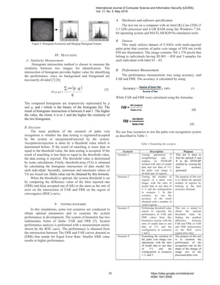 …….
Figure 5. Histogram Extraction and Merging Histogram Feature.
IV. MATCHING
A. Similarity Measurement
Histogram intersection method is chosen to measure the
similarity between two images for identification. The
intersection of histogram provides higher value for identifying
the performance, since no background and foreground are
necessarily divided [7] [8].
( )
q
qp
i
i
ii
qpH
∑
=
,min
),(
(2)
The compared histograms are respectively represented by p
and q, and i which is the binary of the histogram [6]. The
result of histogram intersection is between 0 and 1. The higher
the value, the closer it is to 1 and the higher the similarity of
the two histograms.
B. Decision
The main problem of the research of palm vein
recognition is whether the data testing is registered/accepted
by the system or unregistered/rejected by the system.
Acceptation/rejection is done by a threshold value which is
determined before. If the result of matching is more than or
equal to the threshold value, the data testing is accepted. If the
result of matching is less than or equal to the threshold value,
the data testing is rejected. The threshold value is determined
by some calculations. Firstly, threshold array (TA) is obtained
by calculating the histogram intersection of data model for
each individual. Secondly, minimum and maximum values of
TA are found out. Delta value can be obtained by this formula.
When the threshold is optimal, the system threshold is set
by comparing the difference value of the false rejected rate
(FRR) and false accepted rate (FAR) or the same as the rate of
error on the intersection of FAR and FRR on the region of
convergence (ROC) curve.
V. TESTING SCENARIO
In this simulations, some test scenarios are conducted to
obtain optimal parameters and to examine the system
performance in development. The system of biometric has two
rudimentary forms of faults: FAR and FRR [5]. System
performance analysis is performed with a measurement metric
shown by the ROC curve. The performance is obtained from
the intersection between The FRR and FAR curves denoted as
(ERR) that stands for Equal Error Rate. Smaller ERR value
results in higher performance.
A. Hardware and software specification.
The test run on a computer with an Intel (R) Core (TM) i5
3.1 GHz processor and 4 GB RAM using the Windows 7 64-
bit operating system and MATLAB R2019a simulation tools.
B. Dataset
This study utilizes dataset of CASIA with multi-spectral
palm print that consists of palm vein image of 850 nm (with
850 nm illuminator). The image contains 768 x 576 pixels that
belong to individuals having ID 001 – 050 and 3 samples for
each individual with label 01 – 03.
B. Performence Measurement
The performance measurement was using accuracy, and
FAR and FRR. The accuracy is calculated by using:
Accuracy = x 100% (3)
While FAR and FRR were calculated using the formulae:
(4)
(5)
We use four scenarios to test the palm vein recognition system
as described in Table 1.
Table 1.Examining the scenario
Scenario Description Purpose
Scenario 1 Testing parameters P
(neighboring) and R
(radius) on DVHLBP
method with ratio of model
data and test data of 5:5,
the palm vein image is
divided into 16 regions.
This test is done to
find the optimal P and
R in the DVHLBP
method by viewing the
best accuracy
generated.
Scenario 2 Testing the number of
regions of a palm vein
image, with the ratio of
model data to test data of
5: 5, and the configuration
in scenario 1. In this
scenario, we test the
accuracy of the result
obtained with a number of
varied regions.
The purpose of this test
is to obtain the optimal
number of regions by
looking at the best
accuracy obtained.
Scenario 3 Performing threshold value
search to calculate the
performance of FAR and
FRR values from this
biometrics system, with the
ratio of model data to test
data of 5:5, and the
configuration in scenarios
1 and 2.
This test is aimed to
obtain the optimal
threshold value by
finding the smallest
difference between
FAR and FRR, or FAR
and FRR intersections
on the ROC curve
(equal error rate).
Scenario 4 Examining the variation of
the palm vein image size
adjustment, with the ratio
of model data to test data
of 5:5, and the
configuration in scenarios
1, 2, and 5.
The purpose of this test
is to examine the
performance of the
recognition rate on the
shape of the change of
image size of the
processed palm vein.
International Journal of Computer Science and Information Security (IJCSIS),
Vol. 17, No. 5, May 2019
10 https://sites.google.com/site/ijcsis/
ISSN 1947-5500
 