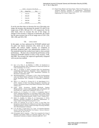 Table 5. Scenario 4 Test Result
No Image Size Rate
1 152x152 84%
2 200x200 97%
3 256x256 99%
4 300x300 99%
5 320x320 99%
It can be seen that when we decrease the size of the palm vein
image, the accuracy also decreases by around 13% and 2% for
image sizes of 200 x 200 and 152 x 152, respectively. On the
other hand, when we increase the size of the image, no
changes in the accuracy is observed. In particular, the system
has the same accuracy rate of 99 for image sizes of 256 x 256,
300 x 300, and 320 x 320.
VII. CONCLUSION
In this paper, we have optimized the DVHLBP method used
for palm vein feature extraction [10], which can be more
reliable and achieve higher accuracy as compared to
previously proposed palm vein authentication systems [11].
Our proposed system has worked more leads to more accurate
performance. We have also evaluated the performance of the
optimized DVHLBP method in terms of the accuracy, FAR,
and FRR. The accuracy has improved significantly compared
with our previous method.
REFERENCES
[1] Jain, A. K., Ross, A., & Prabhakar, S. (2004). An Introduction to
Biometrik Recognition. IEEE Transactions on Circuits and Systems for
Video Technology, Vol. 14, No 1.
[2] Zhou, Y., & Kumar, A. (2010). Contactless Palm Vein Identification
usingMultiple Representations. Biometriks: Theory Applications and
Systems (BTAS), 2010 Fourth IEEE International Conference on
Biometriks Compendium, IEEE
[3] Mirmohamadsadeghi, L., & Drygajlo, A. (2011). Palm Vein Recognition
with Local Binary Patterns and Local Derivative Patterns. Biometriks
(IJCB) International Joint Conference on Biometriks Compendium,
IEEE
[4] Mona, A. A., Hala M. E., El-Sayed M. E., & Abdel-Badeeh, M. S.
(2013). Analysis of Palm Vein Pattern Recognition Algorithms and
Systems. International Journal of Bio-Medical Informatics and e-Health,
Volume 1,No.1.
[5] Gopal, Smriti Srivastavaa, Saurabh Bhardwajb, Sandeep
BhargavaaaNetaji , Fusion of palm-phalanges print with palmprint and
dorsal hand vein , Applied Soft Computing 47 (2016) 12–20.
[6] Sachdeva, K., & Vinochia, O. P. (2014). A Comparative Study of
Factors Affecting Performance of Local Binary Pattern (LBP) Variant
along with Distance Metrics for Face Recognition. International Journal
of Scientific & Engineering Research, Volume 5, Issue 1, January-2014.
[7] Malik, D., Girgdhar, D., Dahiya, R., & Sainarayanan, G. (2014).
Reference Threshold Calculation for Biometric Authentication. I.J.
Image, Graphics and Signal Processing,2014, 2, 46-5.
[8] Fischer, M., Rybnicek, M., & Tjoa, S. (2012). A novel Palm Vein
Recognition Aproach Based On Enhanced Local Gabor Binary Patterns
Histogram Sequence. Systems, Signals and Image Processing (IWSSIP),
2012 19th International Conference.
[9] G. K. M. Ong, T. Connie and A. B. J. Teoh, “A Contactless Biometric
System Using Palm Print and Palm Vein Features,” Advances Biometric
Technologies, pp. 166-178, 2011
[10] D.Fronitasari and D. Gunawan , “ Palm Vein recognition by Using of
Modified Local Binary Pattern for Extraction Feature, 2017 in 15th
International Conference on Quality in Research (QIR) 2017, 2017.
[11] Pooja1,Vinay Bhatia2 and Tanuja Dogra, “Palm Vein Recognition: An
Advanced Biometric Technique for Authentication “,International
Journal of Innovative Research in Computer and Communication
Engineering Vol. 4, Issue 8, August 2016.
International Journal of Computer Science and Information Security (IJCSIS),
Vol. 17, No. 5, May 2019
12 https://sites.google.com/site/ijcsis/
ISSN 1947-5500
 