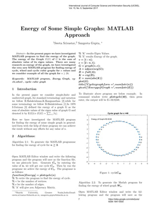 Energy of Some Simple Graphs: MATLAB
Approach
1
Sweta Srivastav,2
Sangeeta Gupta, ∗
Abstract—In the present paper we have investigated
MATLAB program to ﬁnd the energy of the graph.
The energy of the Graph E(G) of G is the sum of
absolute value of its eigen values. There are many
research on energy of the graph, we have investigated
the very new MATLAB program for ﬁnding energy of
cycle, wheel and cyclic cubic graphs for n values and
we consider example of all the graph for n ≥ 20.
Keywords: MATLAB program, Energy Graph, cy-
cle,wheel , cyclic cubic graph
1 Introduction
In the present paper we consider simple,ﬁnite and
undirected graph, for standard terminology and notation
we follow R.Balakrishnan,K.Rangnanthan [2].while for
some terminology we follow R.Balakrishnan [1].In 1978
I.Gutman [3] deﬁned the energy of a graph G as the
sum of absolute values of the eigen value of graph G and
denoted it by E(G)i.e E(G) =
n
i=1 |λi|.
Here we have investigated the MATLAB program
for ﬁnding the energy of some simple graph in general-
ized form with the help of these program we can achieve
the result without any eﬀorts for any value of n.
2 Algorithms:
Algorithm 2.1: To generate the MATLAB programme
for ﬁnding the energy of cycle for n ≥ 3.
Open MATLAB Editor window and write the following
program and the program will save as the function ﬁle,
we use plotcycle here. Generate Cn by entering the
value of n, we will get our cycle Cn. Then by run the
programe we achive the energy of Cn. The programe is
as follows:
function[Energy] = plotcycle(n)
% To write the program to ﬁnd the energy of cycle.
% v be the number of vertices.
% e be the number of edges.
% ’A’ will give you Adjacency Matrix.
∗Sharda University, Greater Noida,India.Email:
sweta.srivastav@sharda.ac.in, sangeeta.gupta@sharda.ac.in
% ’K’ results Eigen Values.
% ’E’ results Energy of the graph.
v = [1 : n];
e = [2 : n, 1];
G = graph(v, e);
A = adjacency(G);
B = full(A);
K = eig(B);
E = sum(abs(K))
plot(G)
title([ Cyclicgraphforn = , num2str(n)])
gtext([ EnergyofGraph = , num2str(E)])
To illustrate above program see below example. In
command window write plotcycle(40), then press
enter, the output will be E=50.8248.
Figure 1: cycleC40
Algorithm 2.2: To generate the Matlab program for
ﬁnding the energy of wheel graph Wn.
Open MATLAB Editor window and write the fol-
lowing program and the program will save as the
International Journal of Computer Science and Information Security (IJCSIS),
Vol. 15, No. 9, September 2017
7 https://sites.google.com/site/ijcsis/
ISSN 1947-5500
 