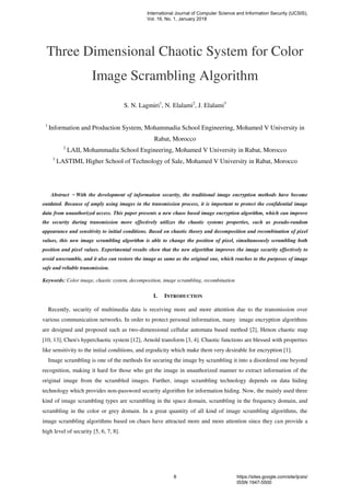 Three Dimensional Chaotic System for Color
Image Scrambling Algorithm
S. N. Lagmiri1
, N. Elalami2
, J. Elalami3
1
Information and Production System, Mohammadia School Engineering, Mohamed V University in
Rabat, Morocco
2
LAII, Mohammadia School Engineering, Mohamed V University in Rabat, Morocco
3
LASTIMI, Higher School of Technology of Sale, Mohamed V University in Rabat, Morocco
Abstract ̶ With the development of information security, the traditional image encryption methods have become
outdated. Because of amply using images in the transmission process, it is important to protect the confidential image
data from unauthorized access. This paper presents a new chaos based image encryption algorithm, which can improve
the security during transmission more effectively utilizes the chaotic systems properties, such as pseudo-random
appearance and sensitivity to initial conditions. Based on chaotic theory and decomposition and recombination of pixel
values, this new image scrambling algorithm is able to change the position of pixel, simultaneously scrambling both
position and pixel values. Experimental results show that the new algorithm improves the image security effectively to
avoid unscramble, and it also can restore the image as same as the original one, which reaches to the purposes of image
safe and reliable transmission.
Keywords: Color image, chaotic system, decomposition, image scrambling, recombination
I. INTRODUCTION
Recently, security of multimedia data is receiving more and more attention due to the transmission over
various communication networks. In order to protect personal information, many image encryption algorithms
are designed and proposed such as two-dimensional cellular automata based method [2], Henon chaotic map
[10, 13], Chen's hyperchaotic system [12], Arnold transform [3, 4]. Chaotic functions are blessed with properties
like sensitivity to the initial conditions, and ergodicity which make them very desirable for encryption [1].
Image scrambling is one of the methods for securing the image by scrambling it into a disordered one beyond
recognition, making it hard for those who get the image in unauthorized manner to extract information of the
original image from the scrambled images. Further, image scrambling technology depends on data hiding
technology which provides non-password security algorithm for information hiding. Now, the mainly used three
kind of image scrambling types are scrambling in the space domain, scrambling in the frequency domain, and
scrambling in the color or grey domain. In a great quantity of all kind of image scrambling algorithms, the
image scrambling algorithms based on chaos have attracted more and more attention since they can provide a
high level of security [5, 6, 7, 8].
International Journal of Computer Science and Information Security (IJCSIS),
Vol. 16, No. 1, January 2018
8 https://sites.google.com/site/ijcsis/
ISSN 1947-5500
 