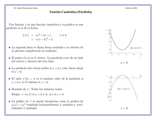 Dr. Daniel Mocencahua Mora Otoño de 2003 
Una función f es una función cuadrática y su gráfica es una 
parábola si es de la forma 
f (x) = ax2 + bx +c, a6= 0 
= a (x − h)2 + k 
• La segunda línea se llama forma estándar y se obtiene de 
la primera completando el cuadrado. 
• El punto (h, k) es el vértice. La parábola crece de un lado 
del vértice y decrece del otro lado. 
• La parábola abre hacia arriba si a > 0 y abre hacia abajo 
si a < 0. 
• El valor f (h) = k es el máximo valor de la parábola si 
a < 0 y es el mínimo si a > 0. 
• Dominio de f : Todos los números reales. 
Rango: (−∞, k] si a < 0 y [k, ∞) si a > 0. 
• La gráfica de f se puede interpretar como la gráfica de 
g (x) = ax2 translada horizontalmente h unidades y verti-calmente 
k unidades. 
0 2 4 6 8 
15 
12.5 
10 
7.5 
5 
2.5 
0 
x 
y 
a > 0 
y x 
0 2 4 6 8 
0 
-2.5 
-5 
-7.5 
-10 
-12.5 
-15 
a < 0 
Función Cuadrática (Parábola) 
f(x)=(x-3)2+2 
f(x)= -(x-3)2+2 
