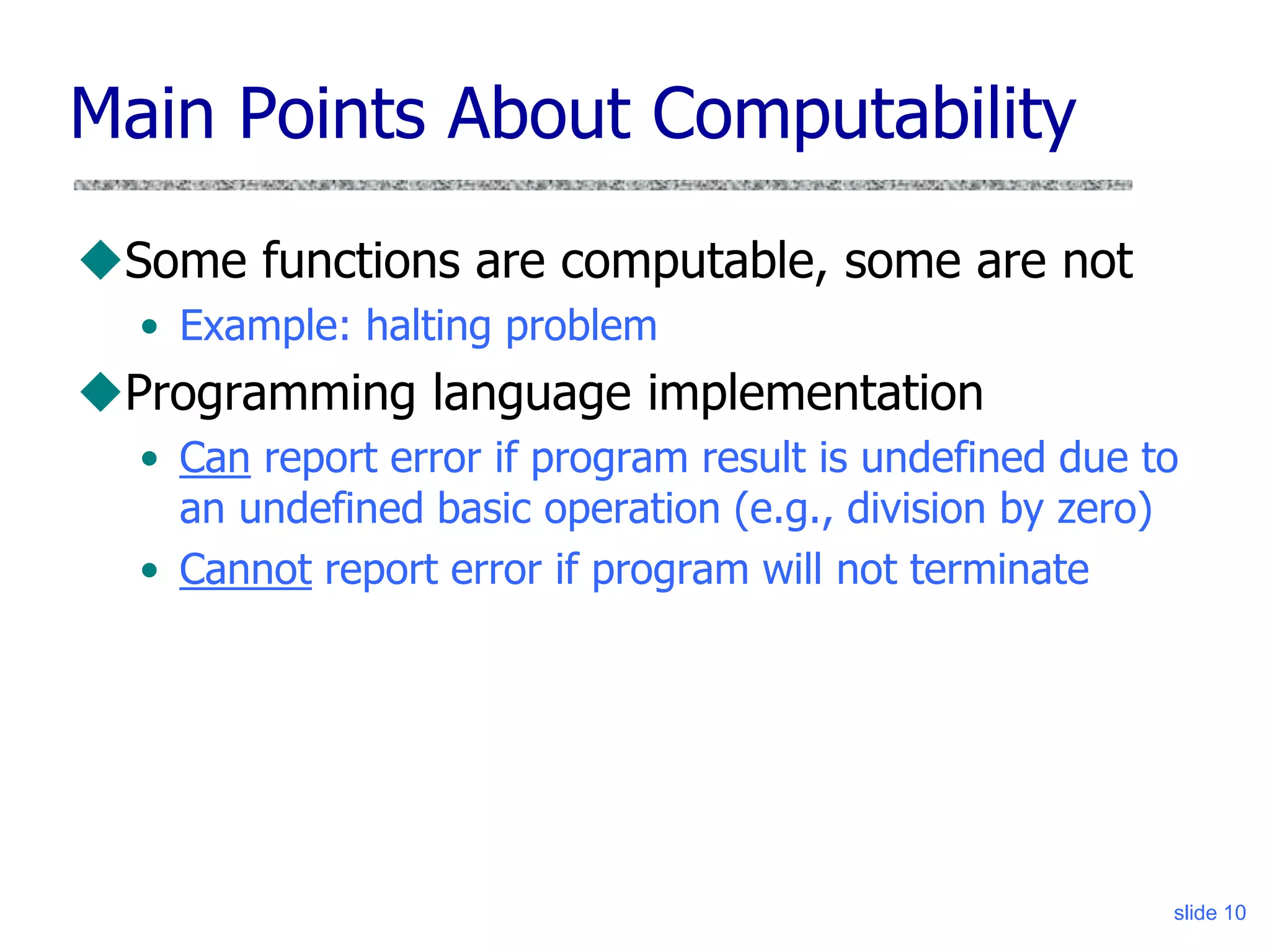 slide 10
Main Points About Computability
Some functions are computable, some are not
• Example: halting problem
Programming language implementation
• Can report error if program result is undefined due to
an undefined basic operation (e.g., division by zero)
• Cannot report error if program will not terminate
 
