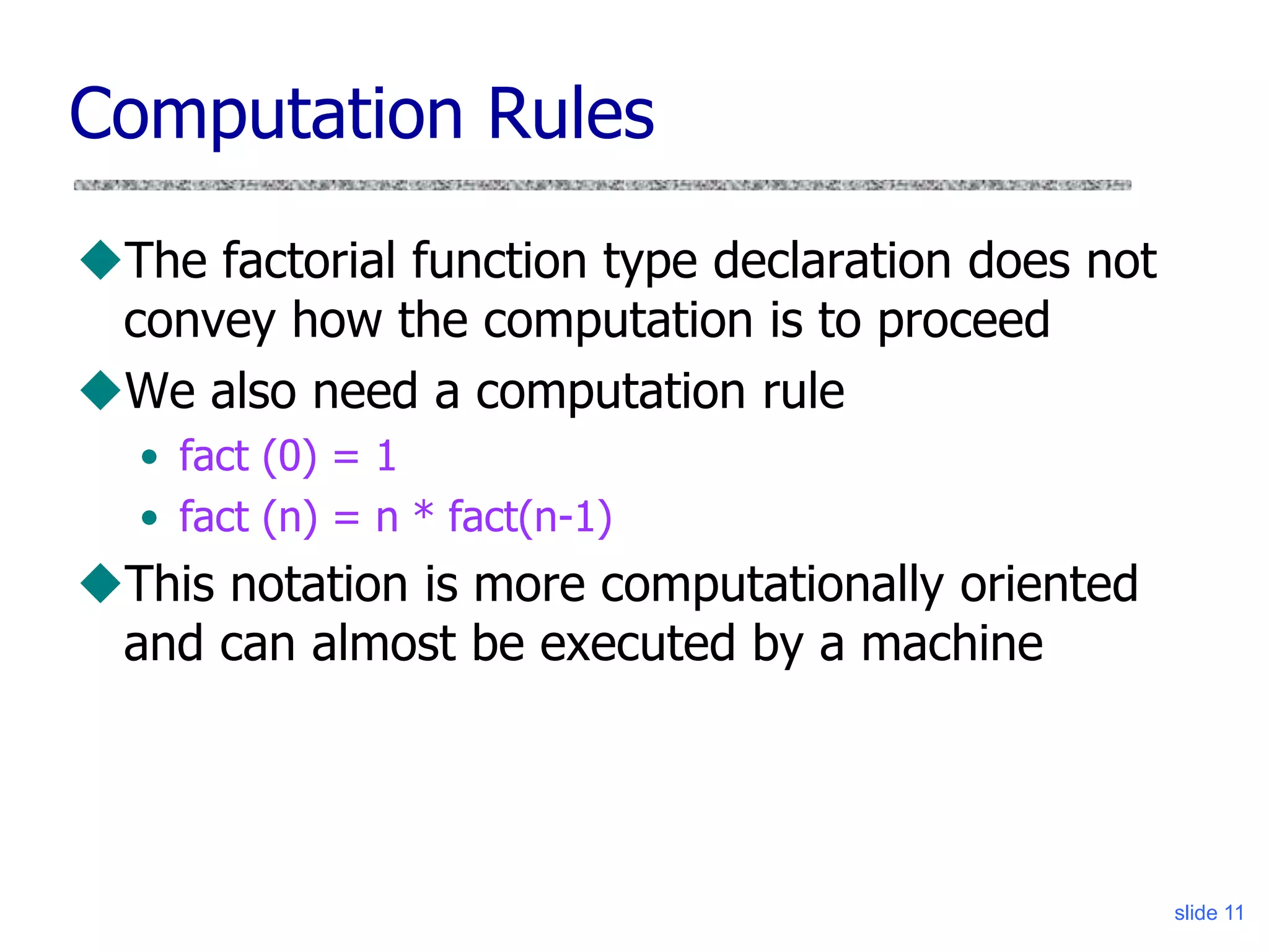slide 11
Computation Rules
The factorial function type declaration does not
convey how the computation is to proceed
We also need a computation rule
• fact (0) = 1
• fact (n) = n * fact(n-1)
This notation is more computationally oriented
and can almost be executed by a machine
 