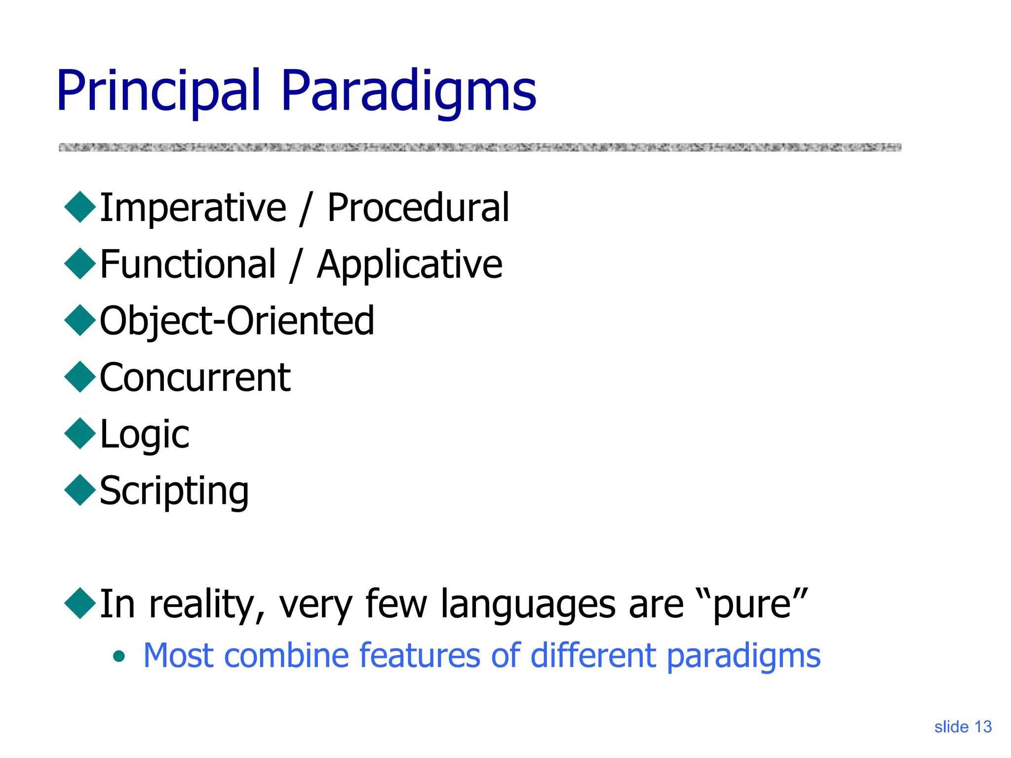 slide 13
Principal Paradigms
Imperative / Procedural
Functional / Applicative
Object-Oriented
Concurrent
Logic
Scripting
In reality, very few languages are “pure”
• Most combine features of different paradigms
 