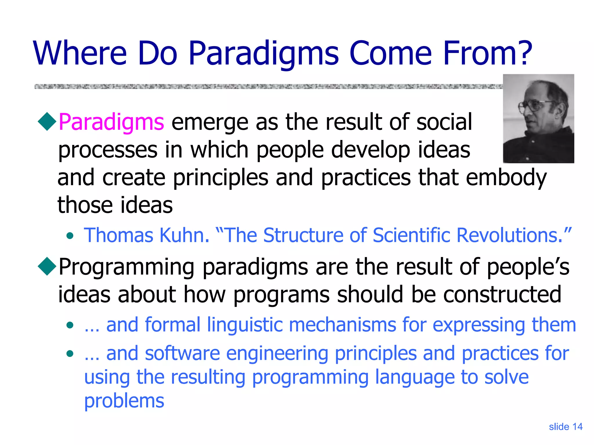 slide 14
Where Do Paradigms Come From?
Paradigms emerge as the result of social
processes in which people develop ideas
and create principles and practices that embody
those ideas
• Thomas Kuhn. “The Structure of Scientific Revolutions.”
Programming paradigms are the result of people’s
ideas about how programs should be constructed
• … and formal linguistic mechanisms for expressing them
• … and software engineering principles and practices for
using the resulting programming language to solve
problems
 