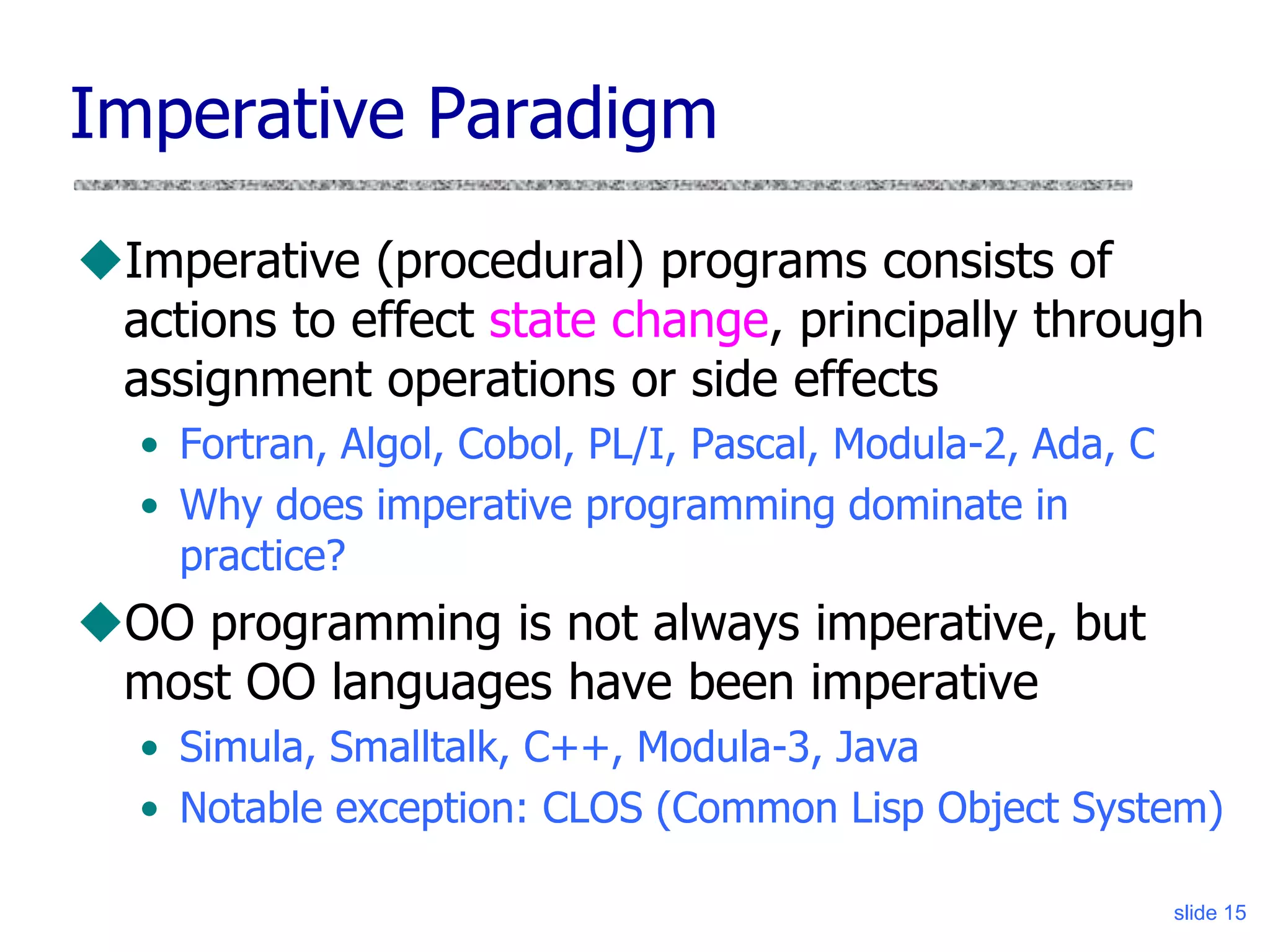 slide 15
Imperative Paradigm
Imperative (procedural) programs consists of
actions to effect state change, principally through
assignment operations or side effects
• Fortran, Algol, Cobol, PL/I, Pascal, Modula-2, Ada, C
• Why does imperative programming dominate in
practice?
OO programming is not always imperative, but
most OO languages have been imperative
• Simula, Smalltalk, C++, Modula-3, Java
• Notable exception: CLOS (Common Lisp Object System)
 