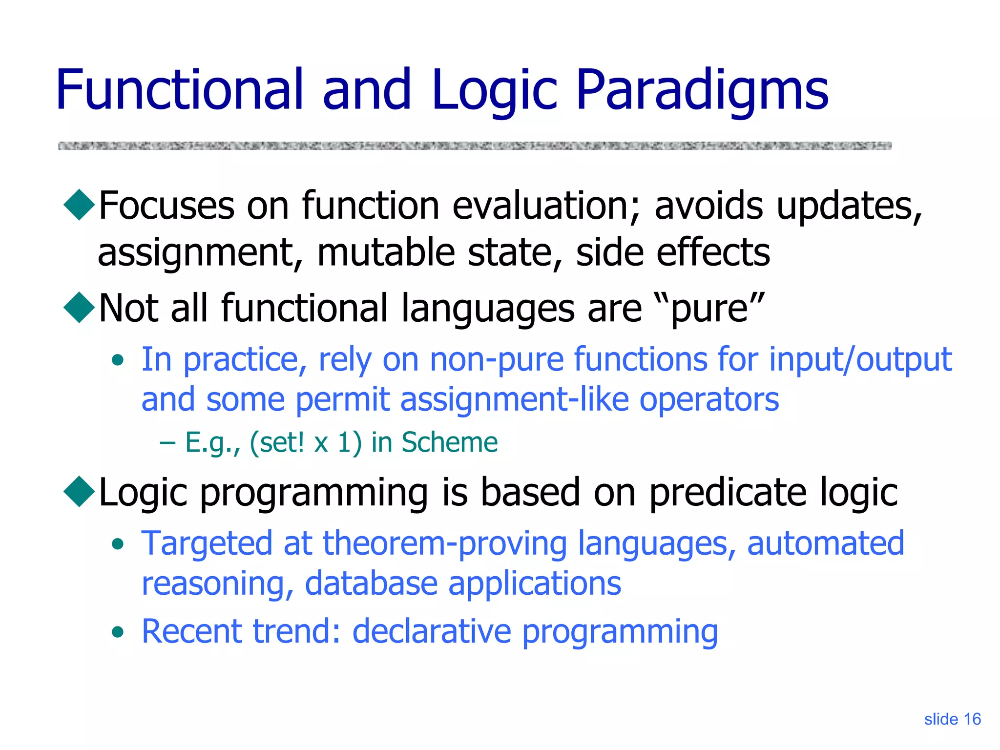 slide 16
Functional and Logic Paradigms
Focuses on function evaluation; avoids updates,
assignment, mutable state, side effects
Not all functional languages are “pure”
• In practice, rely on non-pure functions for input/output
and some permit assignment-like operators
– E.g., (set! x 1) in Scheme
Logic programming is based on predicate logic
• Targeted at theorem-proving languages, automated
reasoning, database applications
• Recent trend: declarative programming
 