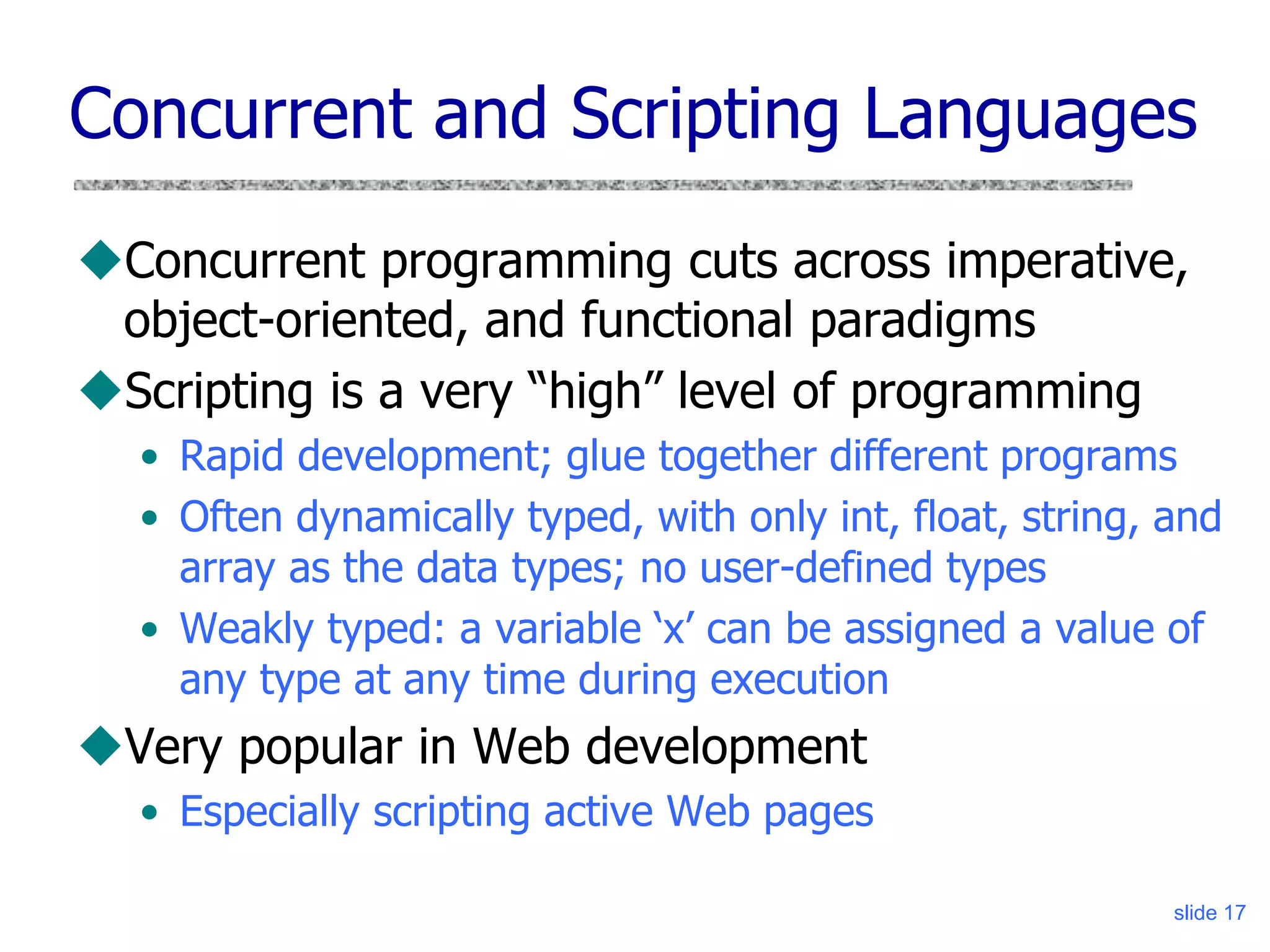 slide 17
Concurrent and Scripting Languages
Concurrent programming cuts across imperative,
object-oriented, and functional paradigms
Scripting is a very “high” level of programming
• Rapid development; glue together different programs
• Often dynamically typed, with only int, float, string, and
array as the data types; no user-defined types
• Weakly typed: a variable ‘x’ can be assigned a value of
any type at any time during execution
Very popular in Web development
• Especially scripting active Web pages
 