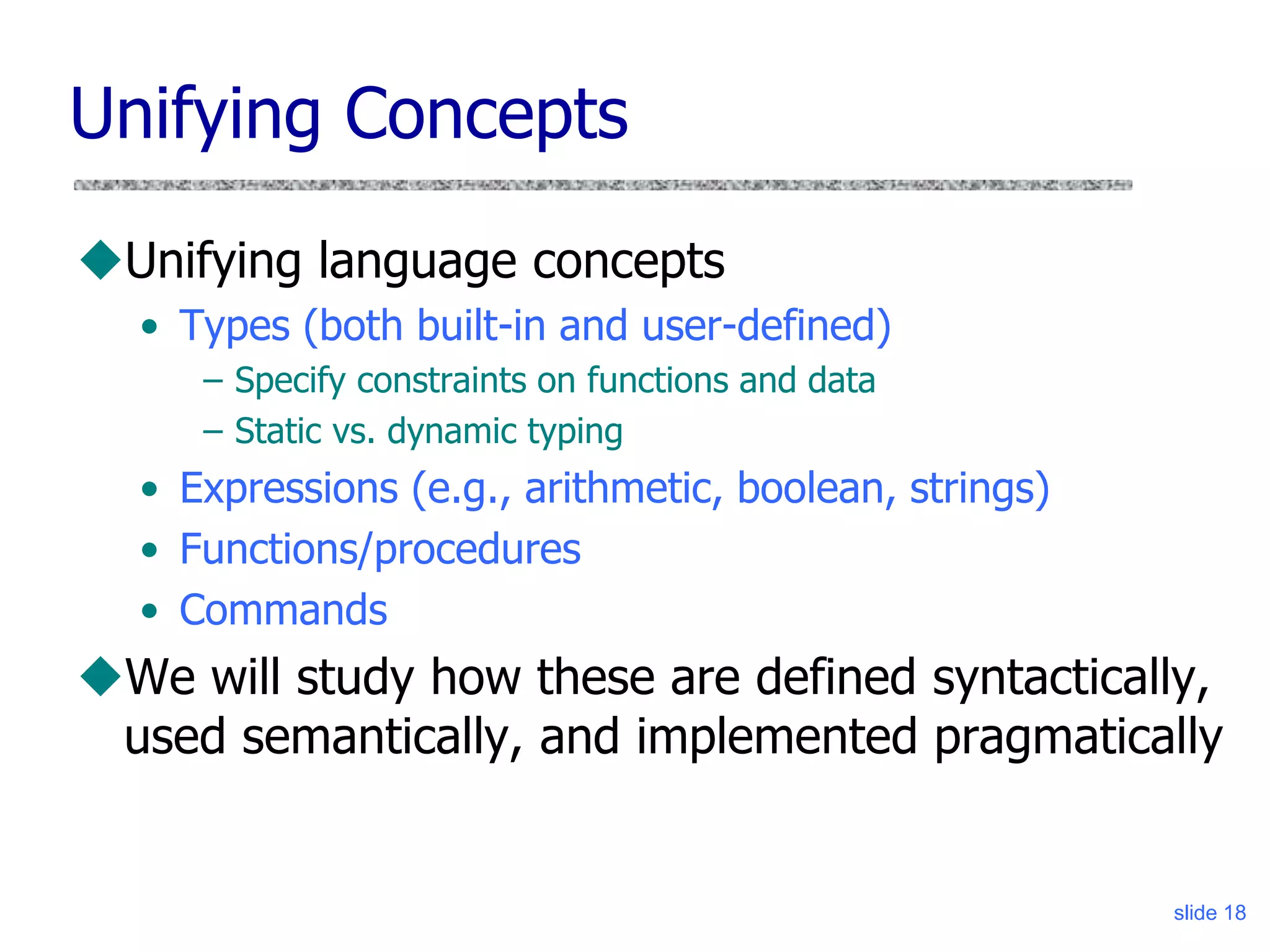 slide 18
Unifying Concepts
Unifying language concepts
• Types (both built-in and user-defined)
– Specify constraints on functions and data
– Static vs. dynamic typing
• Expressions (e.g., arithmetic, boolean, strings)
• Functions/procedures
• Commands
We will study how these are defined syntactically,
used semantically, and implemented pragmatically
 