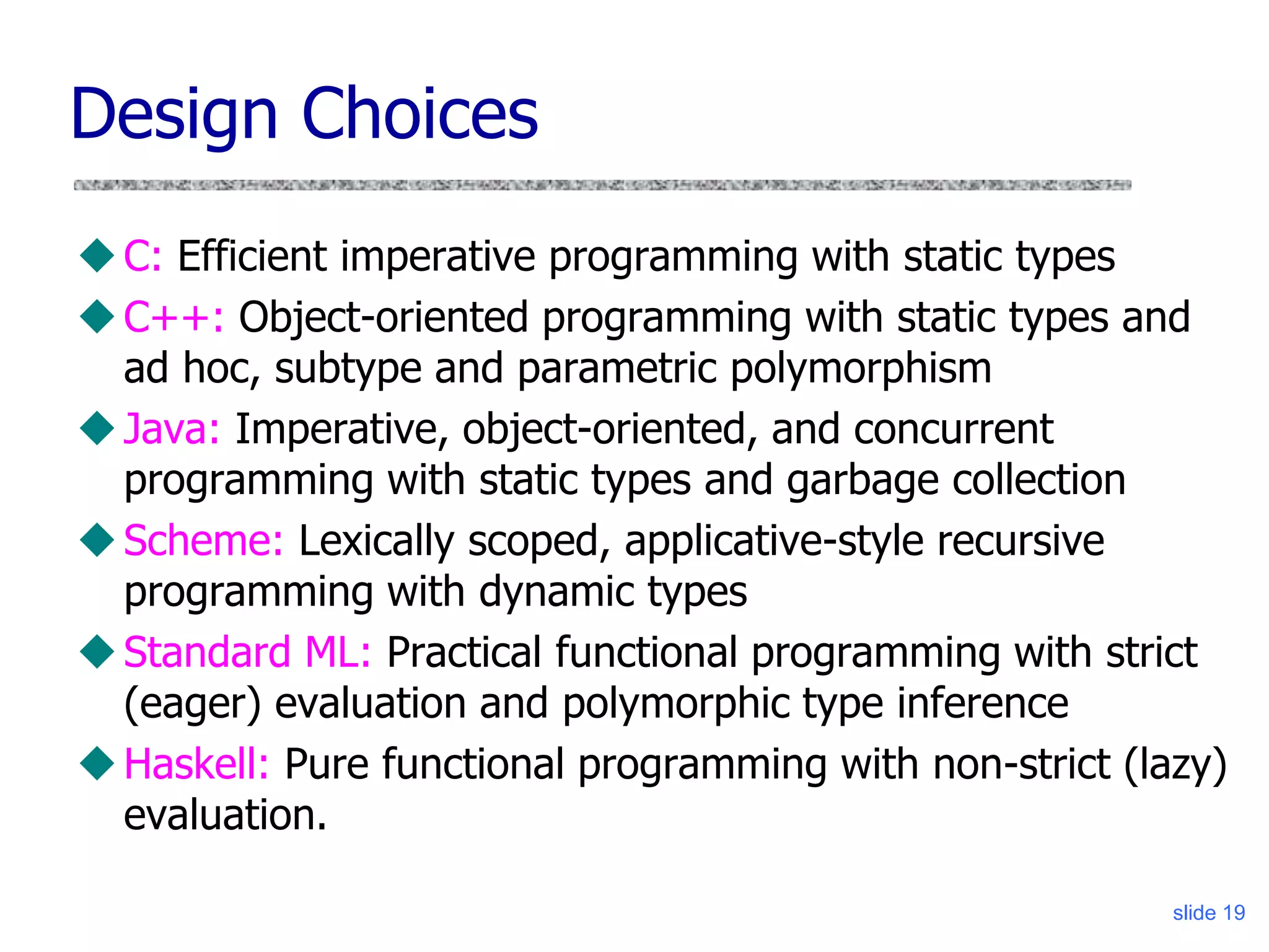 slide 19
Design Choices
C: Efficient imperative programming with static types
C++: Object-oriented programming with static types and
ad hoc, subtype and parametric polymorphism
Java: Imperative, object-oriented, and concurrent
programming with static types and garbage collection
Scheme: Lexically scoped, applicative-style recursive
programming with dynamic types
Standard ML: Practical functional programming with strict
(eager) evaluation and polymorphic type inference
Haskell: Pure functional programming with non-strict (lazy)
evaluation.
 