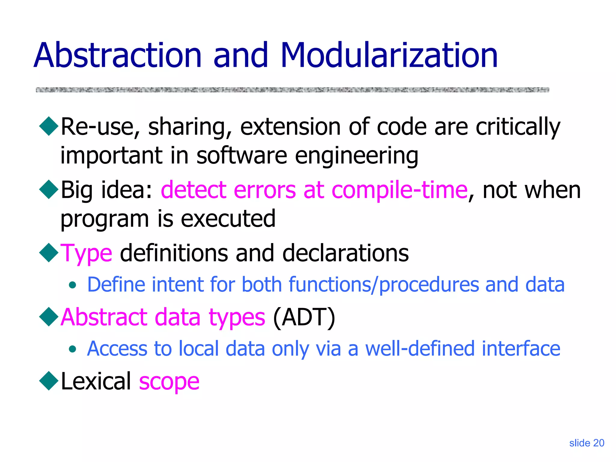 slide 20
Abstraction and Modularization
Re-use, sharing, extension of code are critically
important in software engineering
Big idea: detect errors at compile-time, not when
program is executed
Type definitions and declarations
• Define intent for both functions/procedures and data
Abstract data types (ADT)
• Access to local data only via a well-defined interface
Lexical scope
 