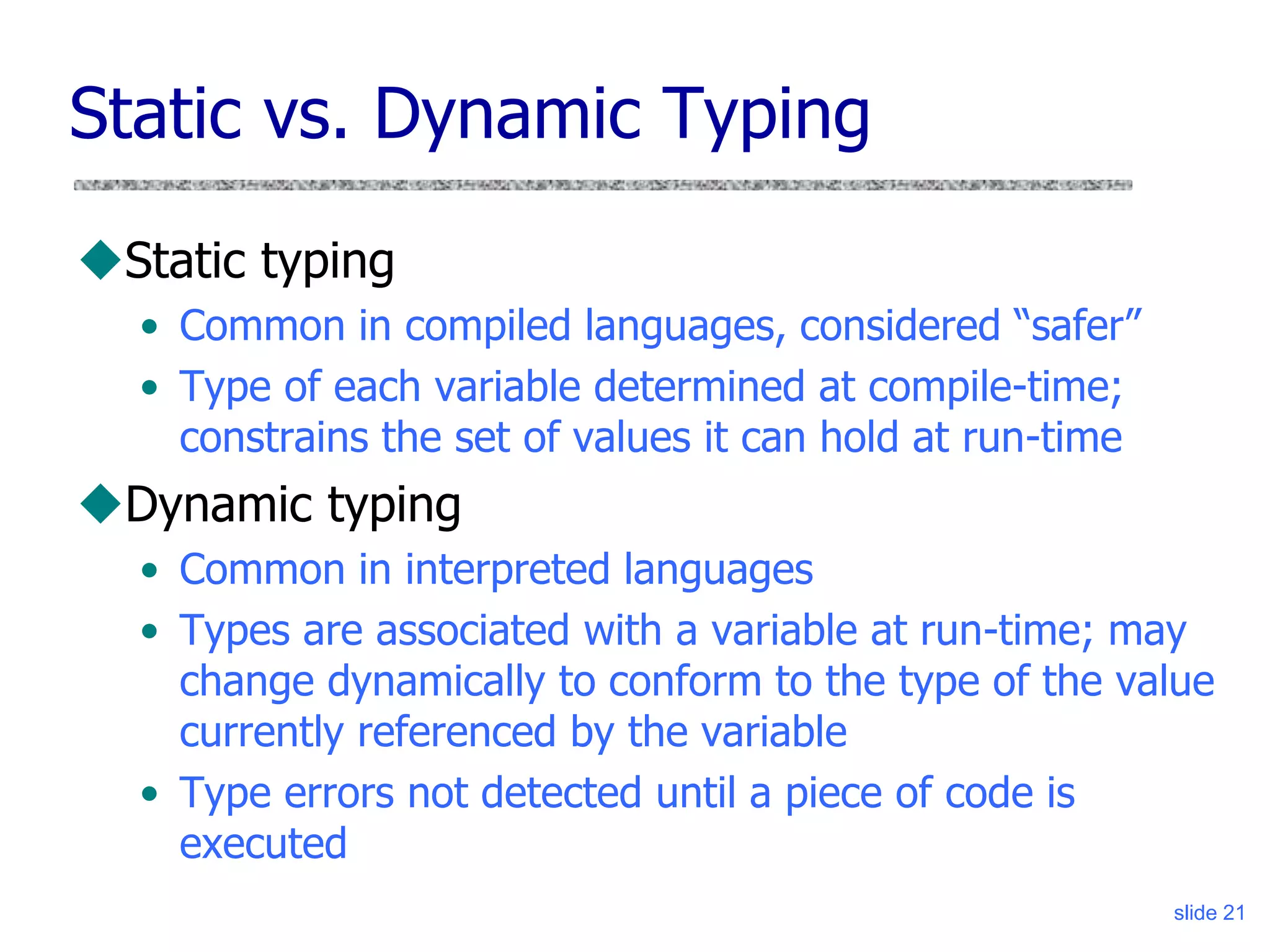 slide 21
Static vs. Dynamic Typing
Static typing
• Common in compiled languages, considered “safer”
• Type of each variable determined at compile-time;
constrains the set of values it can hold at run-time
Dynamic typing
• Common in interpreted languages
• Types are associated with a variable at run-time; may
change dynamically to conform to the type of the value
currently referenced by the variable
• Type errors not detected until a piece of code is
executed
 
