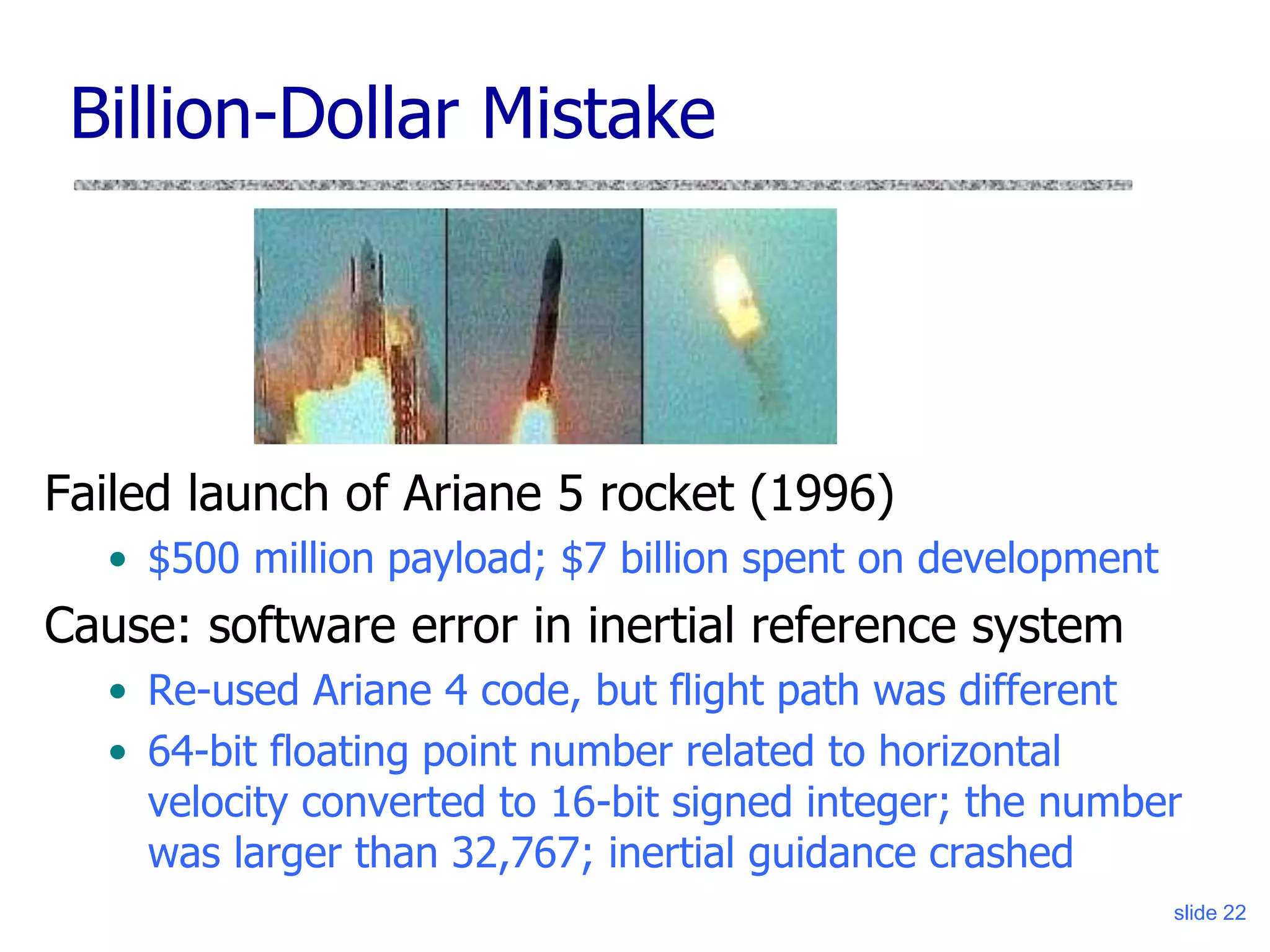 slide 22
Billion-Dollar Mistake
Failed launch of Ariane 5 rocket (1996)
• $500 million payload; $7 billion spent on development
Cause: software error in inertial reference system
• Re-used Ariane 4 code, but flight path was different
• 64-bit floating point number related to horizontal
velocity converted to 16-bit signed integer; the number
was larger than 32,767; inertial guidance crashed
 