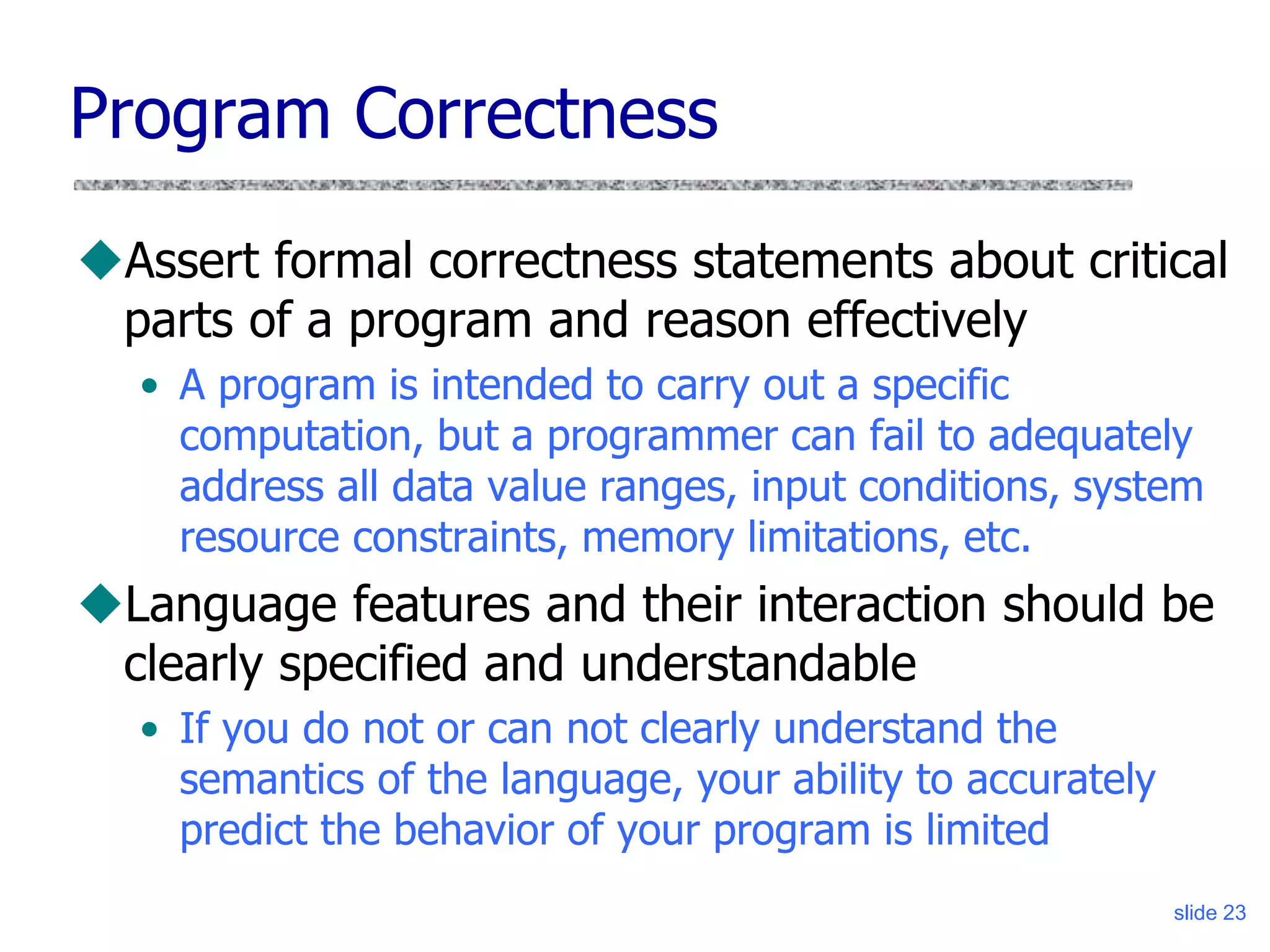 slide 23
Program Correctness
Assert formal correctness statements about critical
parts of a program and reason effectively
• A program is intended to carry out a specific
computation, but a programmer can fail to adequately
address all data value ranges, input conditions, system
resource constraints, memory limitations, etc.
Language features and their interaction should be
clearly specified and understandable
• If you do not or can not clearly understand the
semantics of the language, your ability to accurately
predict the behavior of your program is limited
 