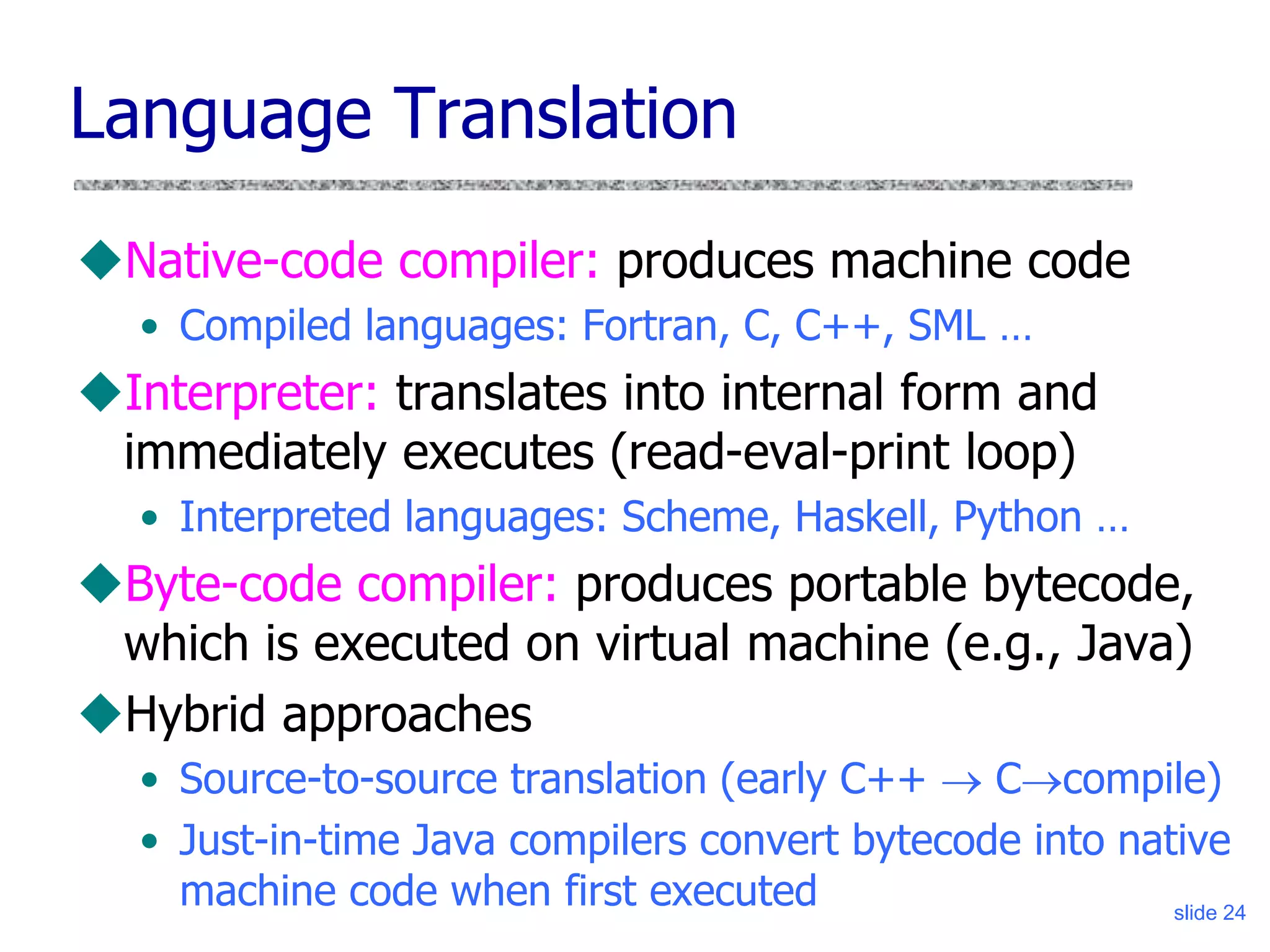 slide 24
Native-code compiler: produces machine code
• Compiled languages: Fortran, C, C++, SML …
Interpreter: translates into internal form and
immediately executes (read-eval-print loop)
• Interpreted languages: Scheme, Haskell, Python …
Byte-code compiler: produces portable bytecode,
which is executed on virtual machine (e.g., Java)
Hybrid approaches
• Source-to-source translation (early C++  Ccompile)
• Just-in-time Java compilers convert bytecode into native
machine code when first executed
Language Translation
 