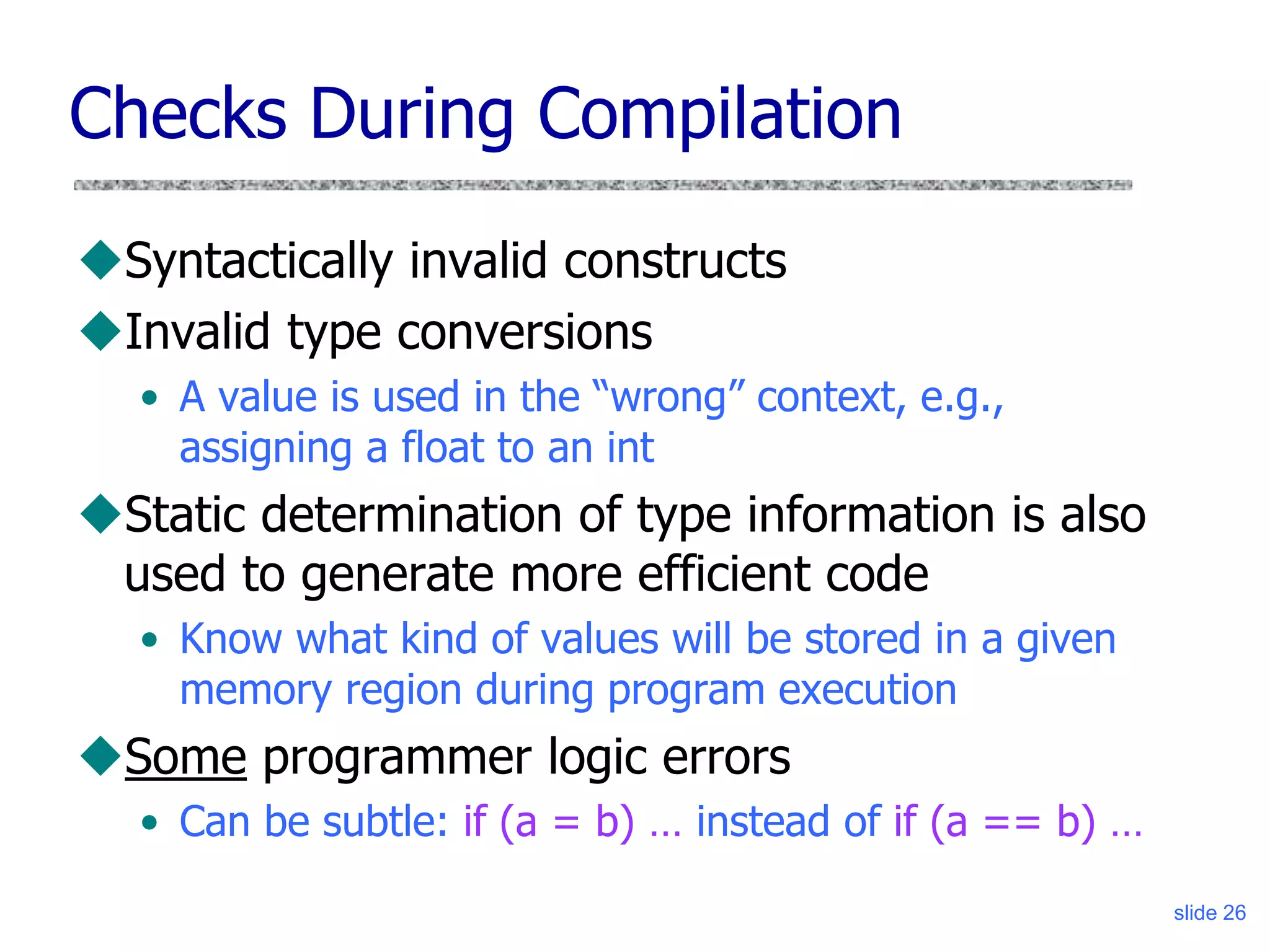 slide 26
Checks During Compilation
Syntactically invalid constructs
Invalid type conversions
• A value is used in the “wrong” context, e.g.,
assigning a float to an int
Static determination of type information is also
used to generate more efficient code
• Know what kind of values will be stored in a given
memory region during program execution
Some programmer logic errors
• Can be subtle: if (a = b) … instead of if (a == b) …
 