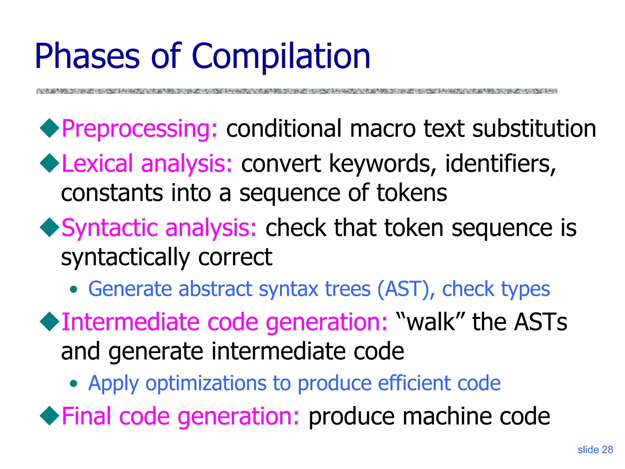 slide 28
Phases of Compilation
Preprocessing: conditional macro text substitution
Lexical analysis: convert keywords, identifiers,
constants into a sequence of tokens
Syntactic analysis: check that token sequence is
syntactically correct
• Generate abstract syntax trees (AST), check types
Intermediate code generation: “walk” the ASTs
and generate intermediate code
• Apply optimizations to produce efficient code
Final code generation: produce machine code
 