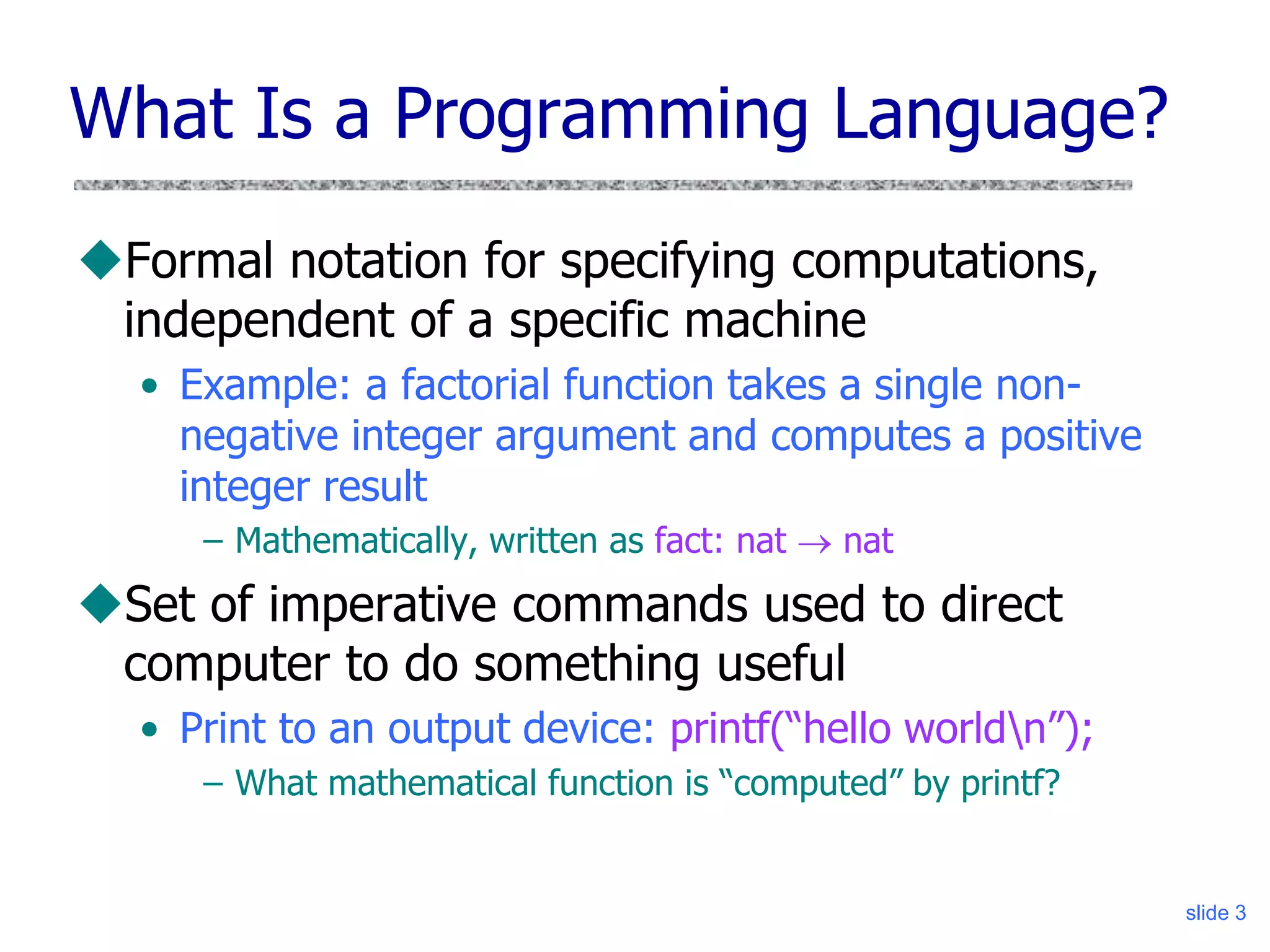 slide 3
What Is a Programming Language?
Formal notation for specifying computations,
independent of a specific machine
• Example: a factorial function takes a single non-
negative integer argument and computes a positive
integer result
– Mathematically, written as fact: nat  nat
Set of imperative commands used to direct
computer to do something useful
• Print to an output device: printf(“hello worldn”);
– What mathematical function is “computed” by printf?
 