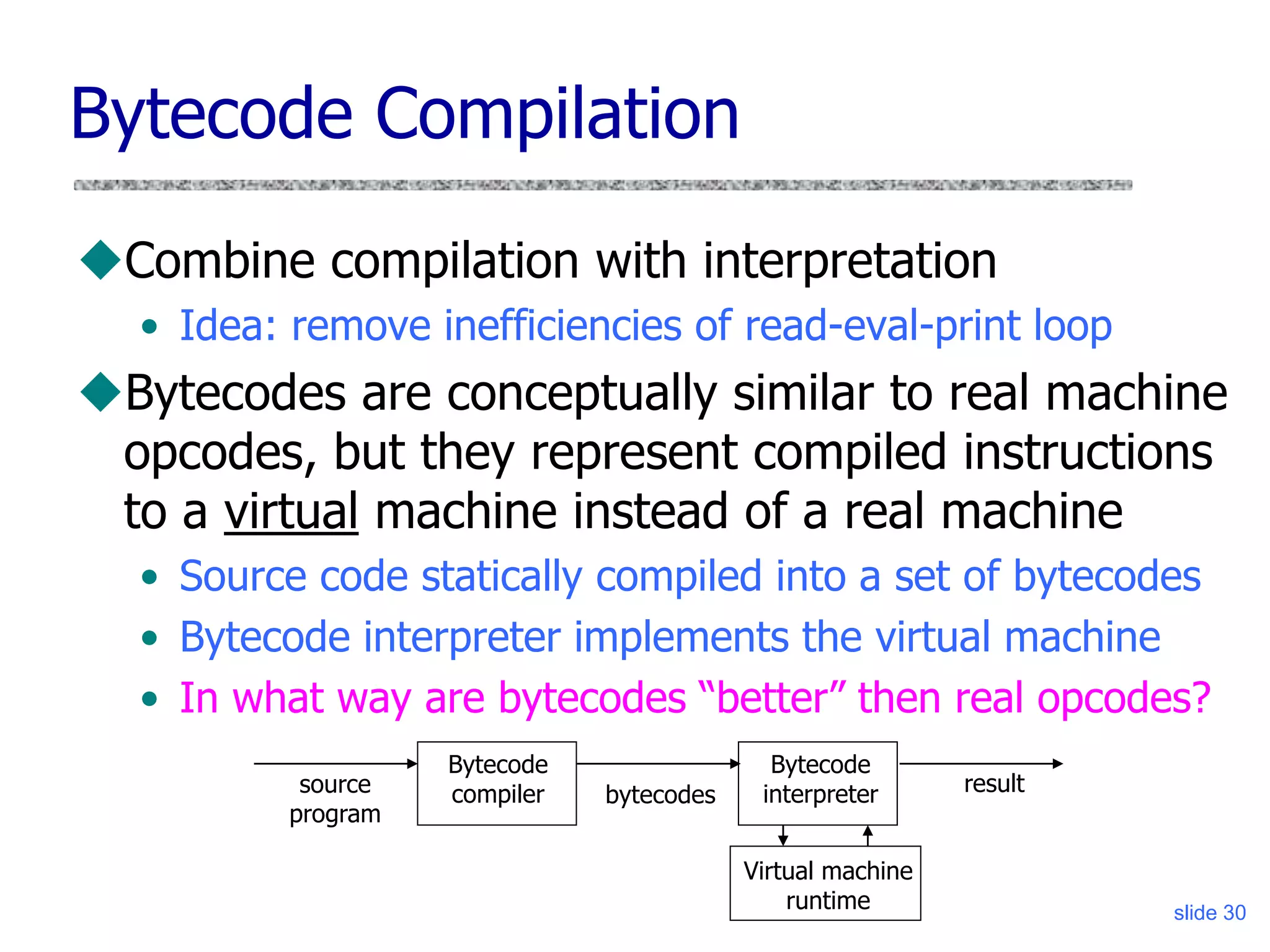 slide 30
Virtual machine
runtime
Bytecode Compilation
Combine compilation with interpretation
• Idea: remove inefficiencies of read-eval-print loop
Bytecodes are conceptually similar to real machine
opcodes, but they represent compiled instructions
to a virtual machine instead of a real machine
• Source code statically compiled into a set of bytecodes
• Bytecode interpreter implements the virtual machine
• In what way are bytecodes “better” then real opcodes?
Bytecode
compiler
source
program
bytecodes
Bytecode
interpreter result
 