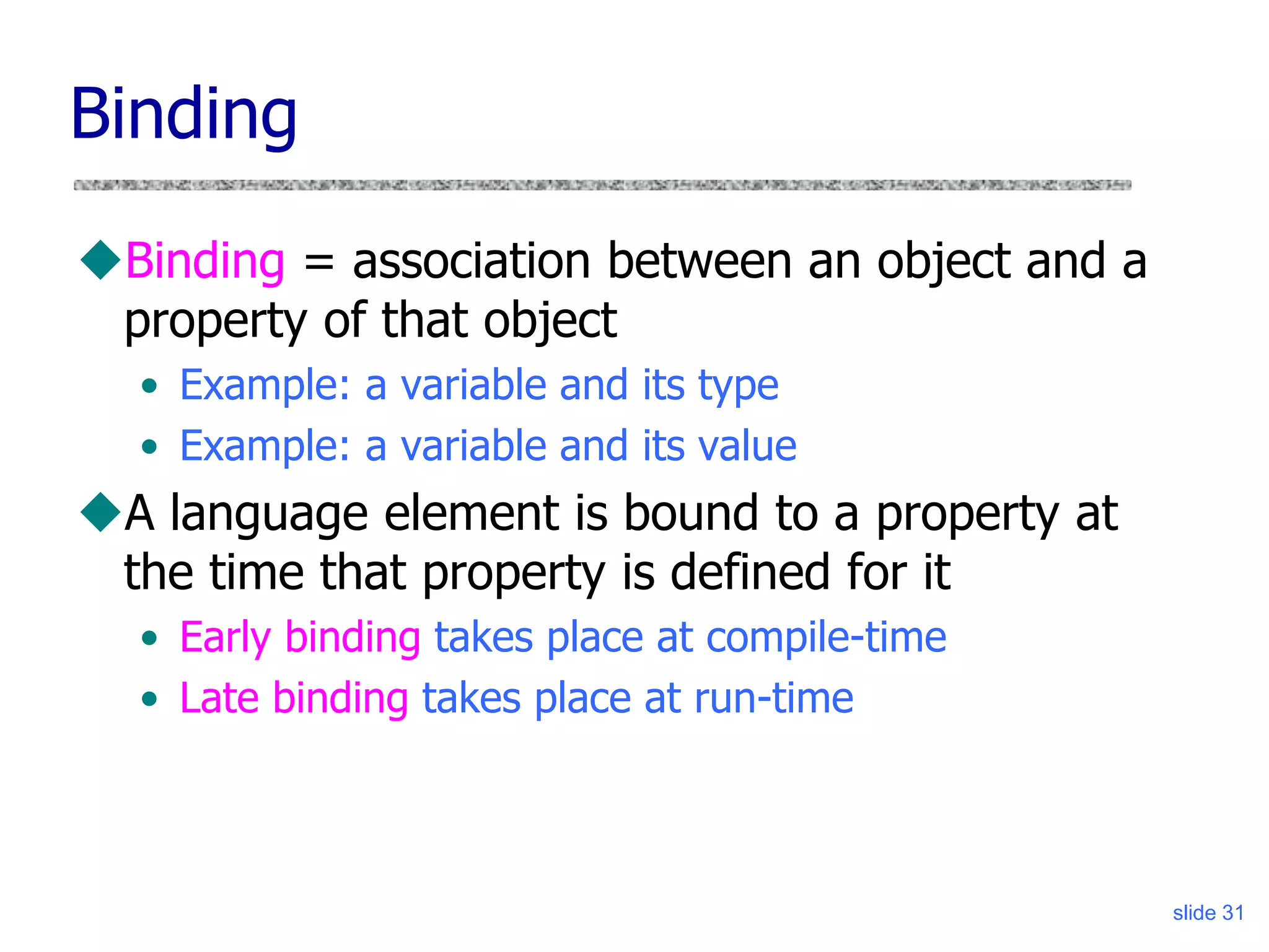slide 31
Binding
Binding = association between an object and a
property of that object
• Example: a variable and its type
• Example: a variable and its value
A language element is bound to a property at
the time that property is defined for it
• Early binding takes place at compile-time
• Late binding takes place at run-time
 