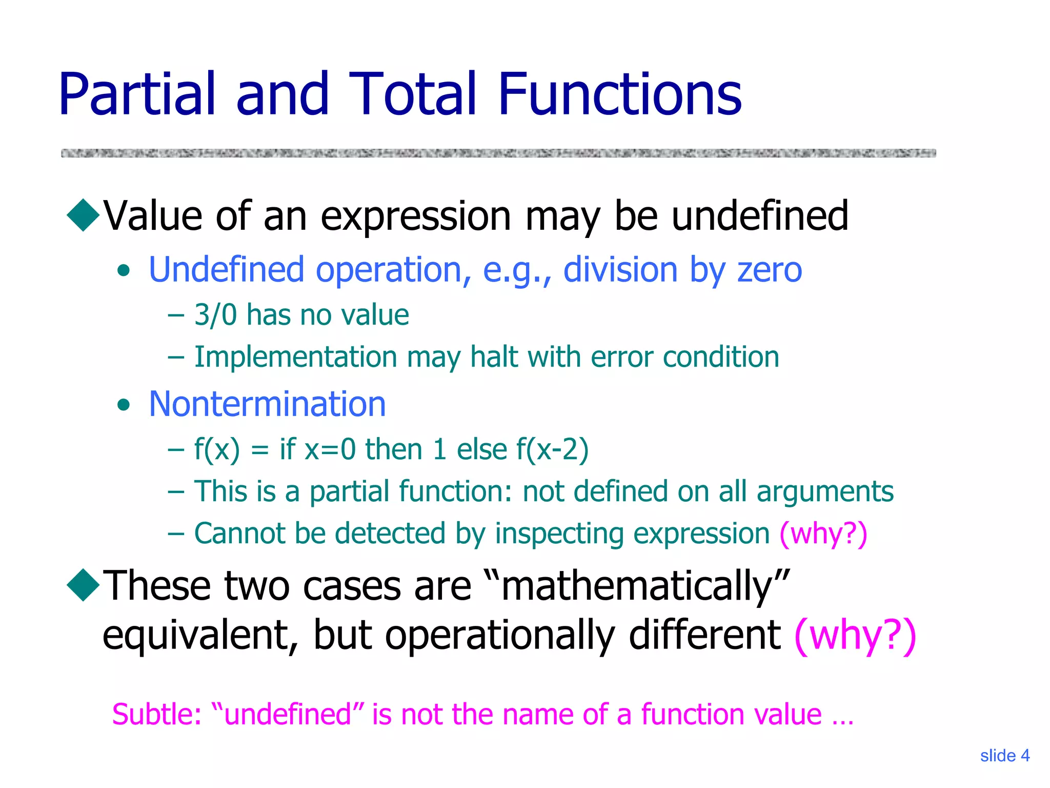 slide 4
Partial and Total Functions
Value of an expression may be undefined
• Undefined operation, e.g., division by zero
– 3/0 has no value
– Implementation may halt with error condition
• Nontermination
– f(x) = if x=0 then 1 else f(x-2)
– This is a partial function: not defined on all arguments
– Cannot be detected by inspecting expression (why?)
These two cases are “mathematically”
equivalent, but operationally different (why?)
Subtle: “undefined” is not the name of a function value …
 