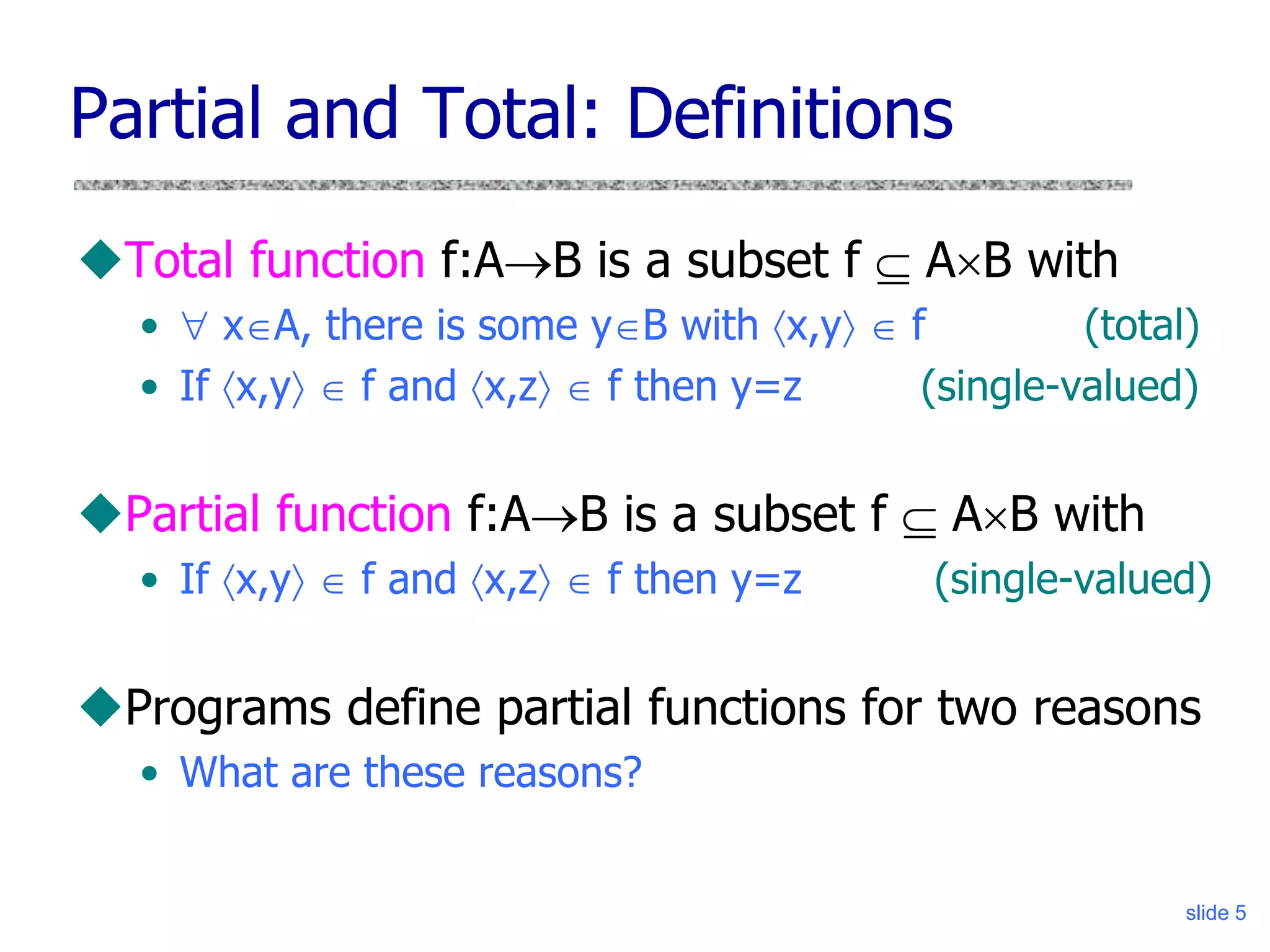 slide 5
Partial and Total: Definitions
Total function f:AB is a subset f  AB with
•  xA, there is some yB with x,y  f (total)
• If x,y  f and x,z  f then y=z (single-valued)
Partial function f:AB is a subset f  AB with
• If x,y  f and x,z  f then y=z (single-valued)
Programs define partial functions for two reasons
• What are these reasons?
 