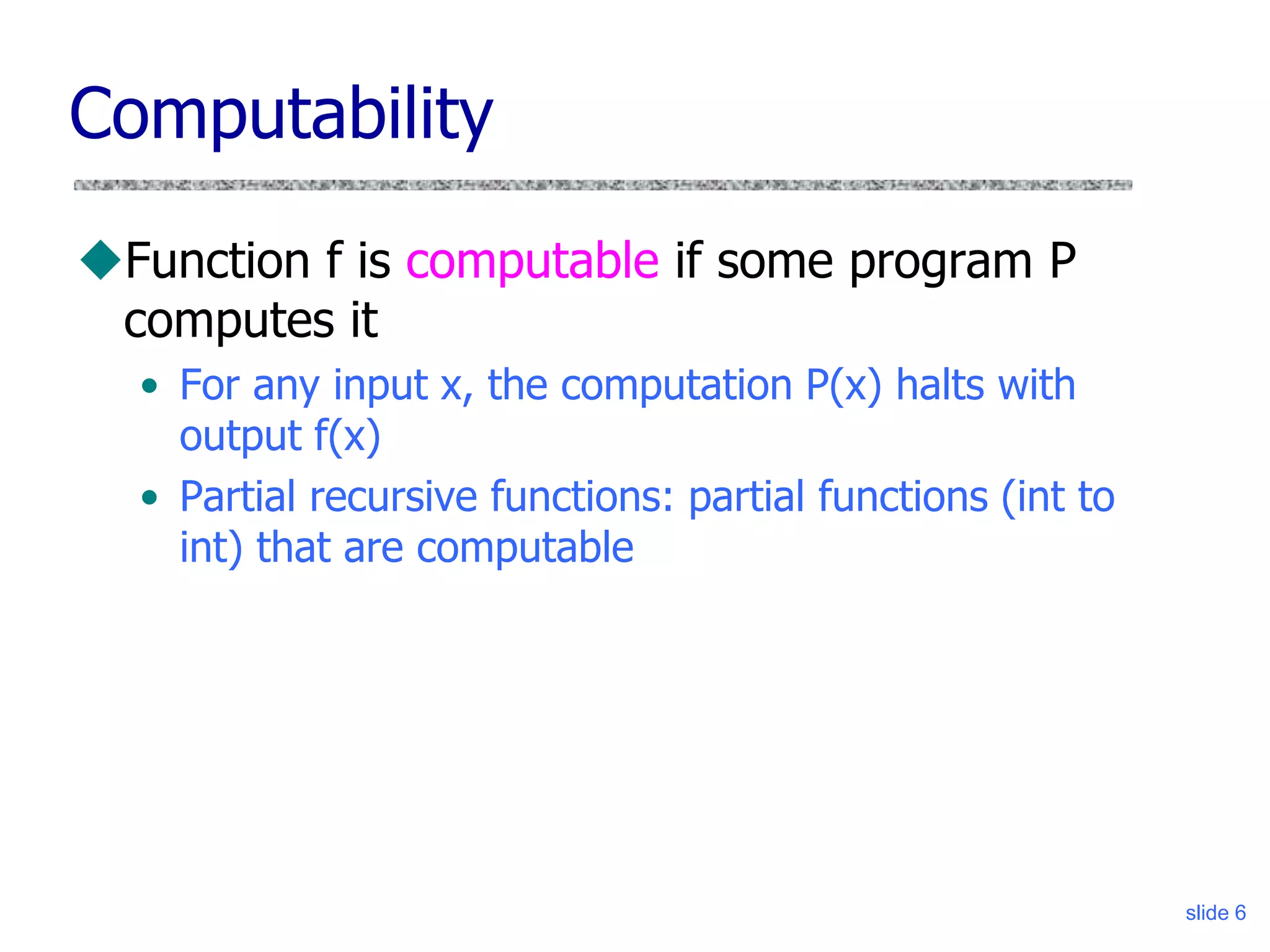 slide 6
Computability
Function f is computable if some program P
computes it
• For any input x, the computation P(x) halts with
output f(x)
• Partial recursive functions: partial functions (int to
int) that are computable
 