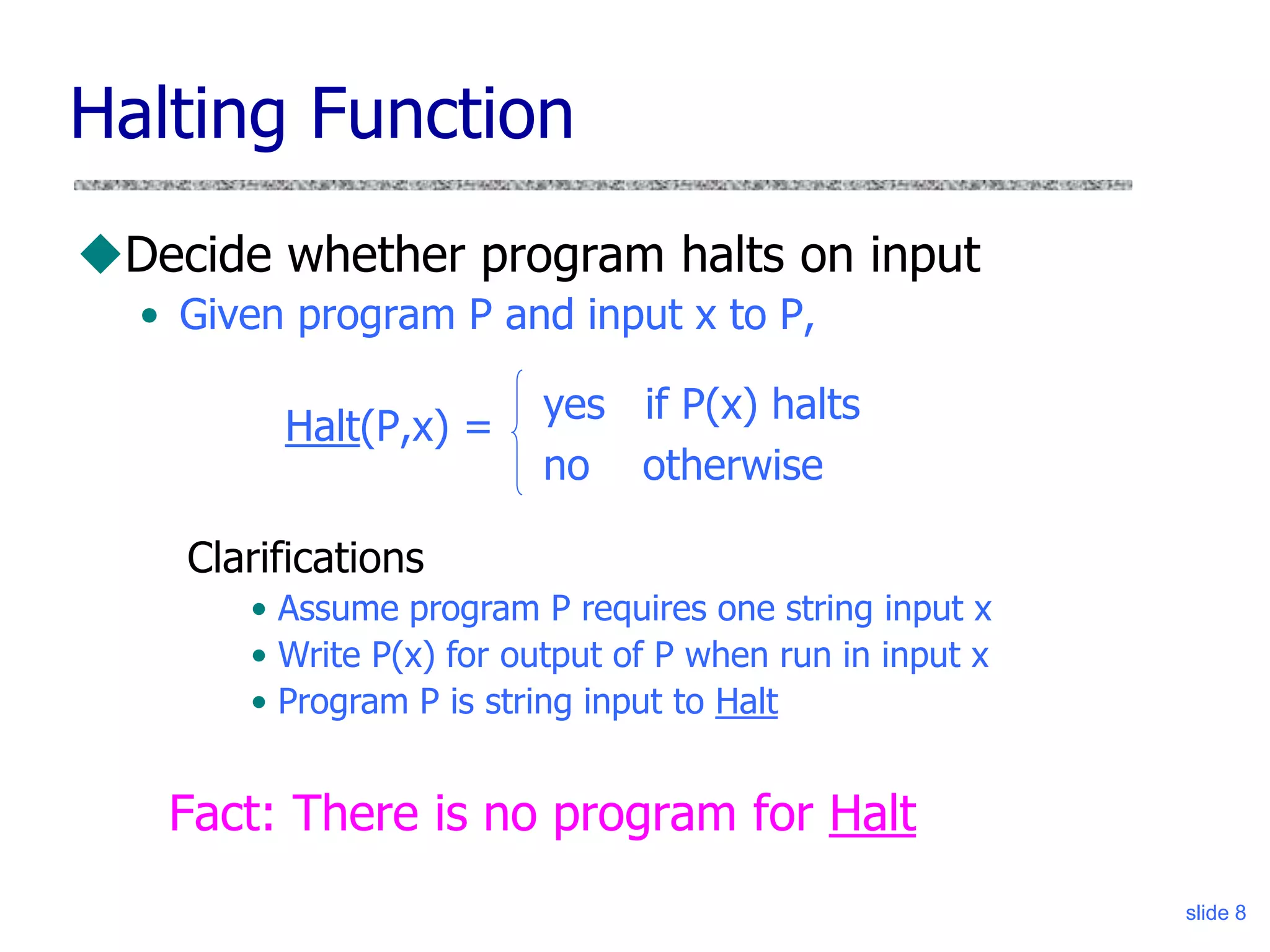 slide 8
Halting Function
Decide whether program halts on input
• Given program P and input x to P,
Halt(P,x) =
Fact: There is no program for Halt
yes if P(x) halts
no otherwise
Clarifications
• Assume program P requires one string input x
• Write P(x) for output of P when run in input x
• Program P is string input to Halt
 
