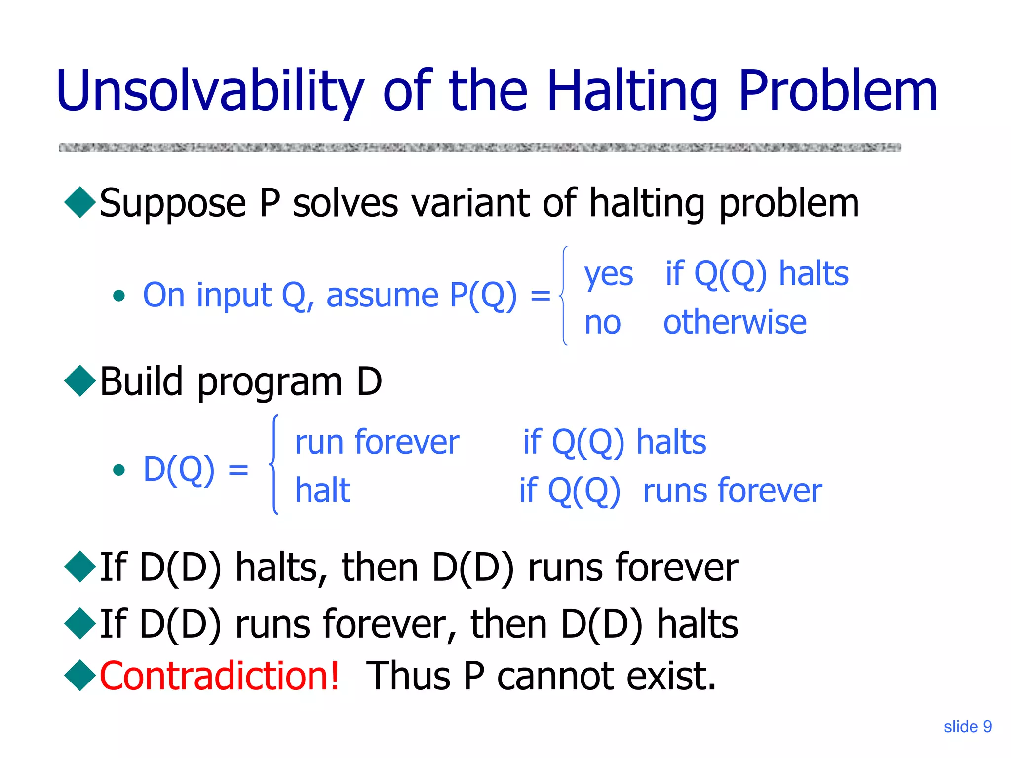 slide 9
Unsolvability of the Halting Problem
Suppose P solves variant of halting problem
• On input Q, assume P(Q) =
Build program D
• D(Q) =
If D(D) halts, then D(D) runs forever
If D(D) runs forever, then D(D) halts
Contradiction! Thus P cannot exist.
yes if Q(Q) halts
no otherwise
run forever if Q(Q) halts
halt if Q(Q) runs forever
 