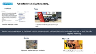 “Success in creating AI would be the biggest event in human history. It might also be the last, unless we learn how to avoid the risks.”
- Stephen Hawking
Public failures not withstanding..
Trending fake news articles 7 reported accidents (1 fatal) since April
2016
Facebook Tesla
Google
Deepmind failed at describing dumbbells Microsoft’s Tay became a racist bot
Microsoft
17
 