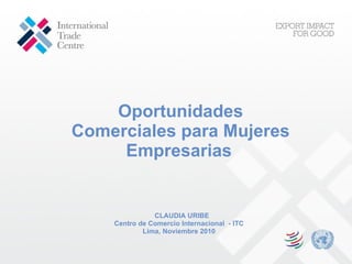 Oportunidades Comerciales para Mujeres Empresarias   CLAUDIA URIBE Centro de Comercio Internacional  - ITC Lima, Noviembre 2010 