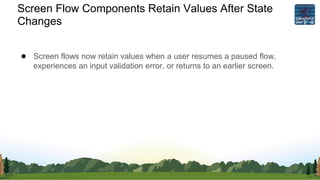 Screen Flow Components Retain Values After State
Changes
● Screen flows now retain values when a user resumes a paused flow,
experiences an input validation error, or returns to an earlier screen.
 